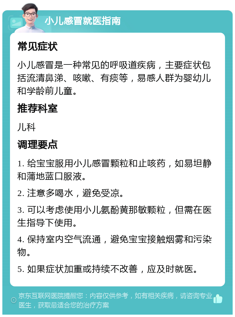 小儿感冒就医指南 常见症状 小儿感冒是一种常见的呼吸道疾病，主要症状包括流清鼻涕、咳嗽、有痰等，易感人群为婴幼儿和学龄前儿童。 推荐科室 儿科 调理要点 1. 给宝宝服用小儿感冒颗粒和止咳药，如易坦静和蒲地蓝口服液。 2. 注意多喝水，避免受凉。 3. 可以考虑使用小儿氨酚黄那敏颗粒，但需在医生指导下使用。 4. 保持室内空气流通，避免宝宝接触烟雾和污染物。 5. 如果症状加重或持续不改善，应及时就医。