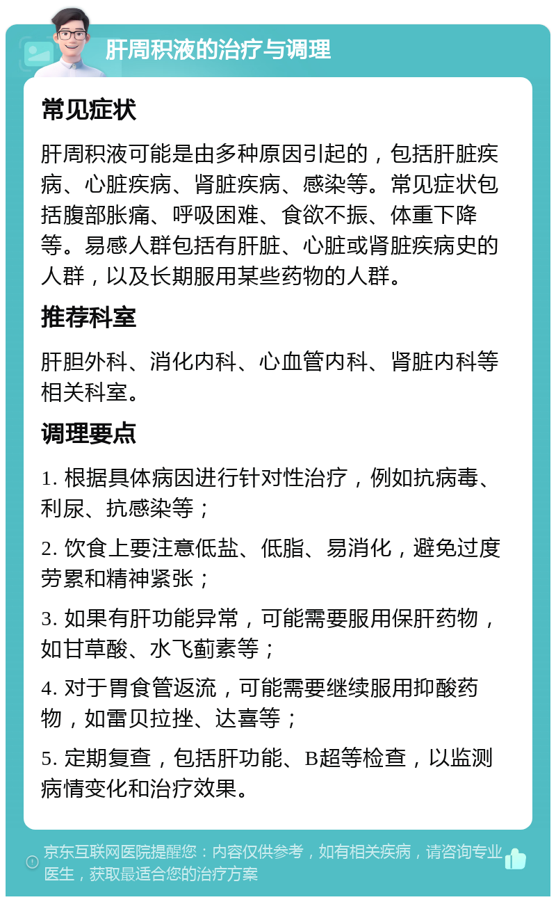 肝周积液的治疗与调理 常见症状 肝周积液可能是由多种原因引起的，包括肝脏疾病、心脏疾病、肾脏疾病、感染等。常见症状包括腹部胀痛、呼吸困难、食欲不振、体重下降等。易感人群包括有肝脏、心脏或肾脏疾病史的人群，以及长期服用某些药物的人群。 推荐科室 肝胆外科、消化内科、心血管内科、肾脏内科等相关科室。 调理要点 1. 根据具体病因进行针对性治疗，例如抗病毒、利尿、抗感染等； 2. 饮食上要注意低盐、低脂、易消化，避免过度劳累和精神紧张； 3. 如果有肝功能异常，可能需要服用保肝药物，如甘草酸、水飞蓟素等； 4. 对于胃食管返流，可能需要继续服用抑酸药物，如雷贝拉挫、达喜等； 5. 定期复查，包括肝功能、B超等检查，以监测病情变化和治疗效果。