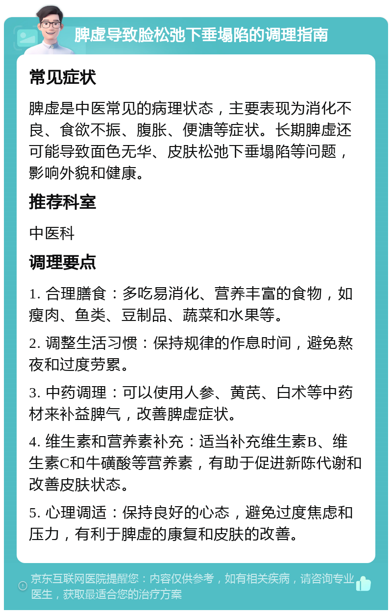 脾虚导致脸松弛下垂塌陷的调理指南 常见症状 脾虚是中医常见的病理状态，主要表现为消化不良、食欲不振、腹胀、便溏等症状。长期脾虚还可能导致面色无华、皮肤松弛下垂塌陷等问题，影响外貌和健康。 推荐科室 中医科 调理要点 1. 合理膳食：多吃易消化、营养丰富的食物，如瘦肉、鱼类、豆制品、蔬菜和水果等。 2. 调整生活习惯：保持规律的作息时间，避免熬夜和过度劳累。 3. 中药调理：可以使用人参、黄芪、白术等中药材来补益脾气，改善脾虚症状。 4. 维生素和营养素补充：适当补充维生素B、维生素C和牛磺酸等营养素，有助于促进新陈代谢和改善皮肤状态。 5. 心理调适：保持良好的心态，避免过度焦虑和压力，有利于脾虚的康复和皮肤的改善。