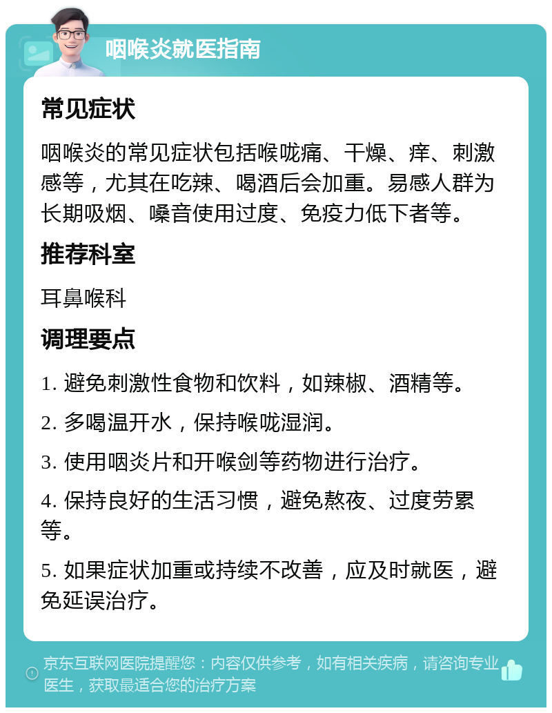 咽喉炎就医指南 常见症状 咽喉炎的常见症状包括喉咙痛、干燥、痒、刺激感等，尤其在吃辣、喝酒后会加重。易感人群为长期吸烟、嗓音使用过度、免疫力低下者等。 推荐科室 耳鼻喉科 调理要点 1. 避免刺激性食物和饮料，如辣椒、酒精等。 2. 多喝温开水，保持喉咙湿润。 3. 使用咽炎片和开喉剑等药物进行治疗。 4. 保持良好的生活习惯，避免熬夜、过度劳累等。 5. 如果症状加重或持续不改善，应及时就医，避免延误治疗。