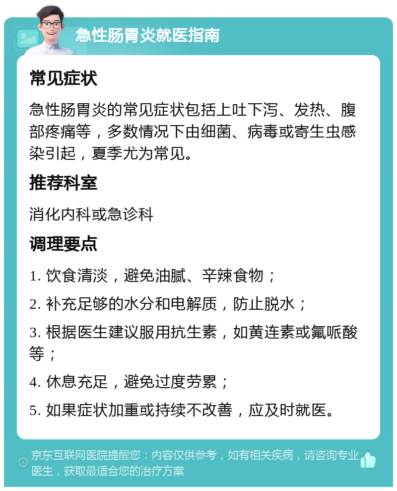 急性肠胃炎就医指南 常见症状 急性肠胃炎的常见症状包括上吐下泻、发热、腹部疼痛等，多数情况下由细菌、病毒或寄生虫感染引起，夏季尤为常见。 推荐科室 消化内科或急诊科 调理要点 1. 饮食清淡，避免油腻、辛辣食物； 2. 补充足够的水分和电解质，防止脱水； 3. 根据医生建议服用抗生素，如黄连素或氟哌酸等； 4. 休息充足，避免过度劳累； 5. 如果症状加重或持续不改善，应及时就医。