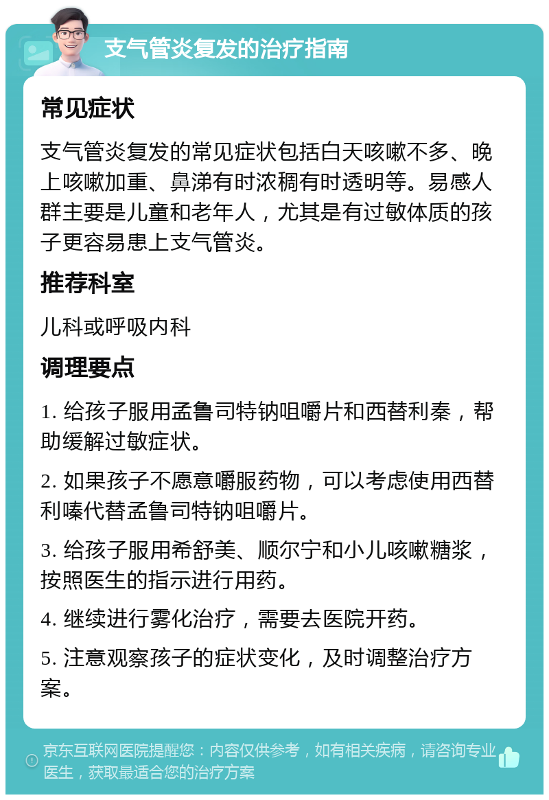 支气管炎复发的治疗指南 常见症状 支气管炎复发的常见症状包括白天咳嗽不多、晚上咳嗽加重、鼻涕有时浓稠有时透明等。易感人群主要是儿童和老年人，尤其是有过敏体质的孩子更容易患上支气管炎。 推荐科室 儿科或呼吸内科 调理要点 1. 给孩子服用孟鲁司特钠咀嚼片和西替利秦，帮助缓解过敏症状。 2. 如果孩子不愿意嚼服药物，可以考虑使用西替利嗪代替孟鲁司特钠咀嚼片。 3. 给孩子服用希舒美、顺尔宁和小儿咳嗽糖浆，按照医生的指示进行用药。 4. 继续进行雾化治疗，需要去医院开药。 5. 注意观察孩子的症状变化，及时调整治疗方案。