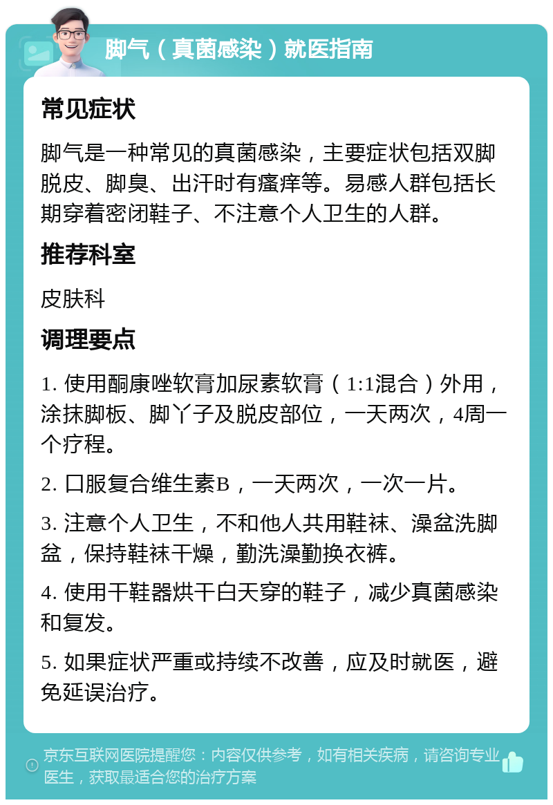 脚气（真菌感染）就医指南 常见症状 脚气是一种常见的真菌感染，主要症状包括双脚脱皮、脚臭、出汗时有瘙痒等。易感人群包括长期穿着密闭鞋子、不注意个人卫生的人群。 推荐科室 皮肤科 调理要点 1. 使用酮康唑软膏加尿素软膏（1:1混合）外用，涂抹脚板、脚丫子及脱皮部位，一天两次，4周一个疗程。 2. 口服复合维生素B，一天两次，一次一片。 3. 注意个人卫生，不和他人共用鞋袜、澡盆洗脚盆，保持鞋袜干燥，勤洗澡勤换衣裤。 4. 使用干鞋器烘干白天穿的鞋子，减少真菌感染和复发。 5. 如果症状严重或持续不改善，应及时就医，避免延误治疗。