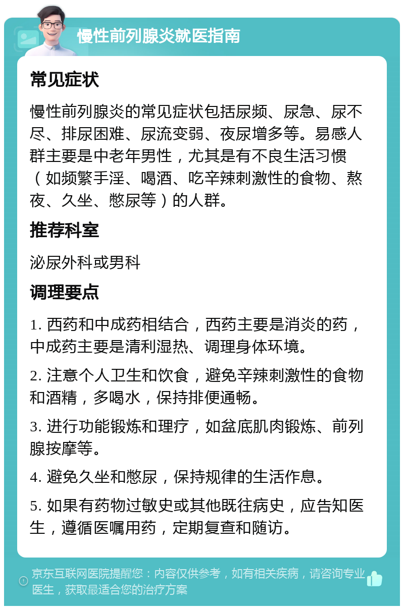 慢性前列腺炎就医指南 常见症状 慢性前列腺炎的常见症状包括尿频、尿急、尿不尽、排尿困难、尿流变弱、夜尿增多等。易感人群主要是中老年男性，尤其是有不良生活习惯（如频繁手淫、喝酒、吃辛辣刺激性的食物、熬夜、久坐、憋尿等）的人群。 推荐科室 泌尿外科或男科 调理要点 1. 西药和中成药相结合，西药主要是消炎的药，中成药主要是清利湿热、调理身体环境。 2. 注意个人卫生和饮食，避免辛辣刺激性的食物和酒精，多喝水，保持排便通畅。 3. 进行功能锻炼和理疗，如盆底肌肉锻炼、前列腺按摩等。 4. 避免久坐和憋尿，保持规律的生活作息。 5. 如果有药物过敏史或其他既往病史，应告知医生，遵循医嘱用药，定期复查和随访。