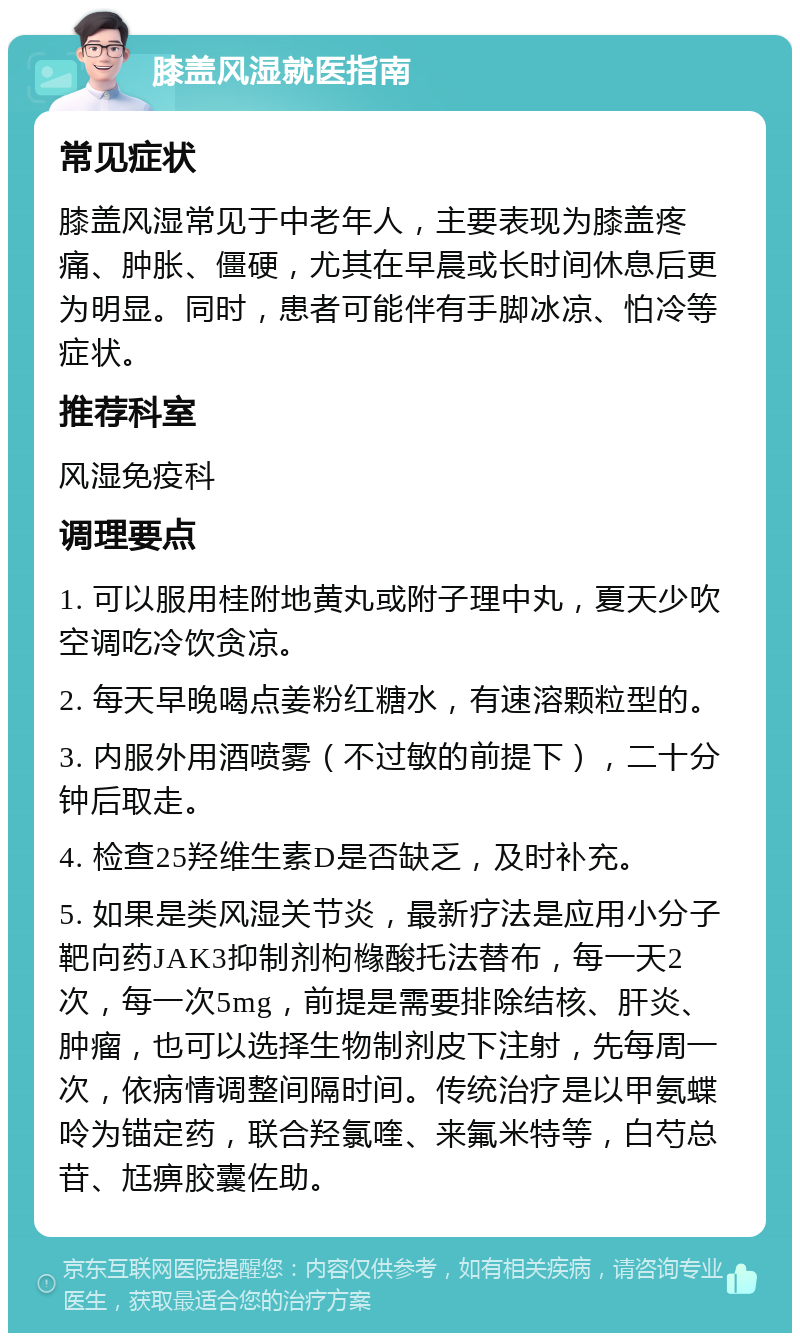 膝盖风湿就医指南 常见症状 膝盖风湿常见于中老年人，主要表现为膝盖疼痛、肿胀、僵硬，尤其在早晨或长时间休息后更为明显。同时，患者可能伴有手脚冰凉、怕冷等症状。 推荐科室 风湿免疫科 调理要点 1. 可以服用桂附地黄丸或附子理中丸，夏天少吹空调吃冷饮贪凉。 2. 每天早晚喝点姜粉红糖水，有速溶颗粒型的。 3. 内服外用酒喷雾（不过敏的前提下），二十分钟后取走。 4. 检查25羟维生素D是否缺乏，及时补充。 5. 如果是类风湿关节炎，最新疗法是应用小分子靶向药JAK3抑制剂枸橼酸托法替布，每一天2次，每一次5mg，前提是需要排除结核、肝炎、肿瘤，也可以选择生物制剂皮下注射，先每周一次，依病情调整间隔时间。传统治疗是以甲氨蝶呤为锚定药，联合羟氯喹、来氟米特等，白芍总苷、尪痹胶囊佐助。