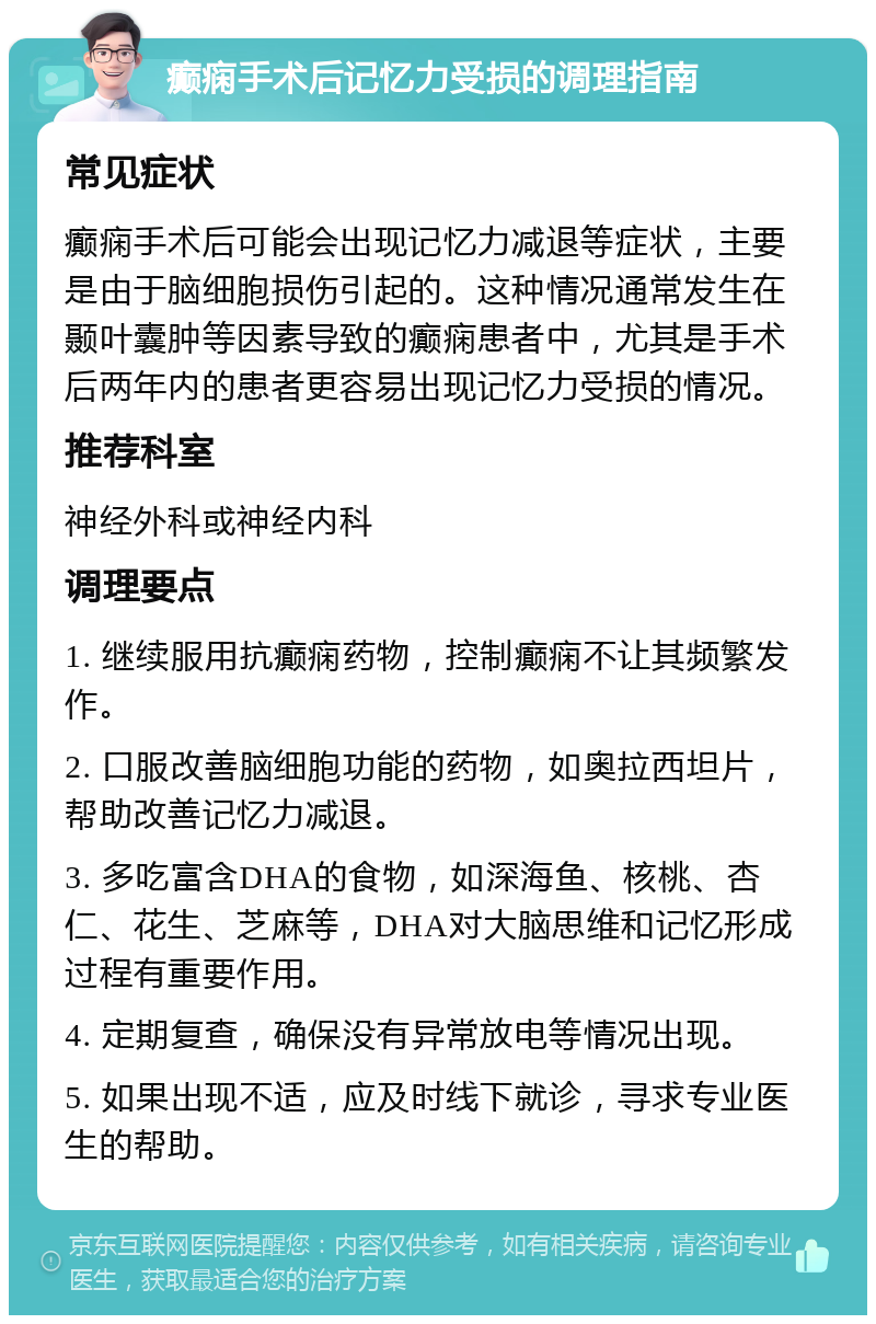 癫痫手术后记忆力受损的调理指南 常见症状 癫痫手术后可能会出现记忆力减退等症状，主要是由于脑细胞损伤引起的。这种情况通常发生在颞叶囊肿等因素导致的癫痫患者中，尤其是手术后两年内的患者更容易出现记忆力受损的情况。 推荐科室 神经外科或神经内科 调理要点 1. 继续服用抗癫痫药物，控制癫痫不让其频繁发作。 2. 口服改善脑细胞功能的药物，如奥拉西坦片，帮助改善记忆力减退。 3. 多吃富含DHA的食物，如深海鱼、核桃、杏仁、花生、芝麻等，DHA对大脑思维和记忆形成过程有重要作用。 4. 定期复查，确保没有异常放电等情况出现。 5. 如果出现不适，应及时线下就诊，寻求专业医生的帮助。