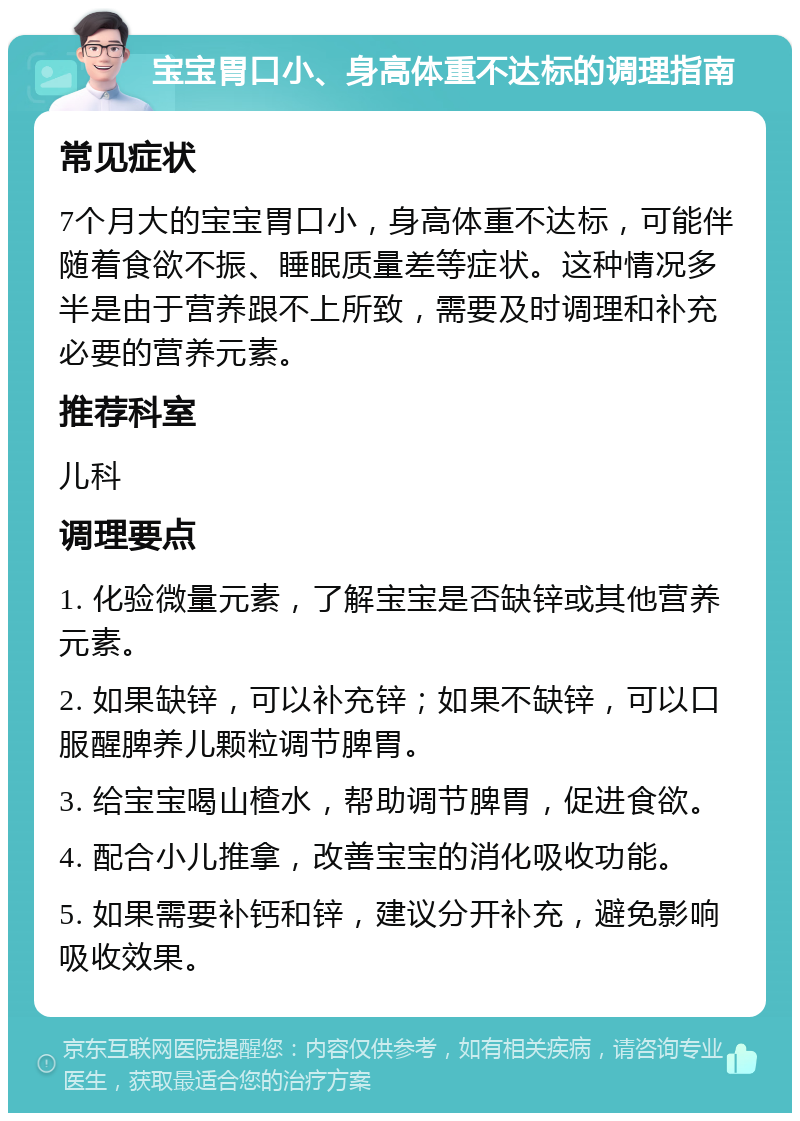 宝宝胃口小、身高体重不达标的调理指南 常见症状 7个月大的宝宝胃口小，身高体重不达标，可能伴随着食欲不振、睡眠质量差等症状。这种情况多半是由于营养跟不上所致，需要及时调理和补充必要的营养元素。 推荐科室 儿科 调理要点 1. 化验微量元素，了解宝宝是否缺锌或其他营养元素。 2. 如果缺锌，可以补充锌；如果不缺锌，可以口服醒脾养儿颗粒调节脾胃。 3. 给宝宝喝山楂水，帮助调节脾胃，促进食欲。 4. 配合小儿推拿，改善宝宝的消化吸收功能。 5. 如果需要补钙和锌，建议分开补充，避免影响吸收效果。