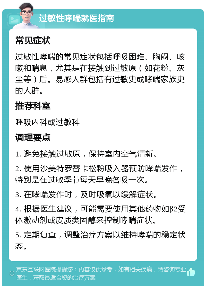 过敏性哮喘就医指南 常见症状 过敏性哮喘的常见症状包括呼吸困难、胸闷、咳嗽和喘息，尤其是在接触到过敏原（如花粉、灰尘等）后。易感人群包括有过敏史或哮喘家族史的人群。 推荐科室 呼吸内科或过敏科 调理要点 1. 避免接触过敏原，保持室内空气清新。 2. 使用沙美特罗替卡松粉吸入器预防哮喘发作，特别是在过敏季节每天早晚各吸一次。 3. 在哮喘发作时，及时吸氧以缓解症状。 4. 根据医生建议，可能需要使用其他药物如β2受体激动剂或皮质类固醇来控制哮喘症状。 5. 定期复查，调整治疗方案以维持哮喘的稳定状态。