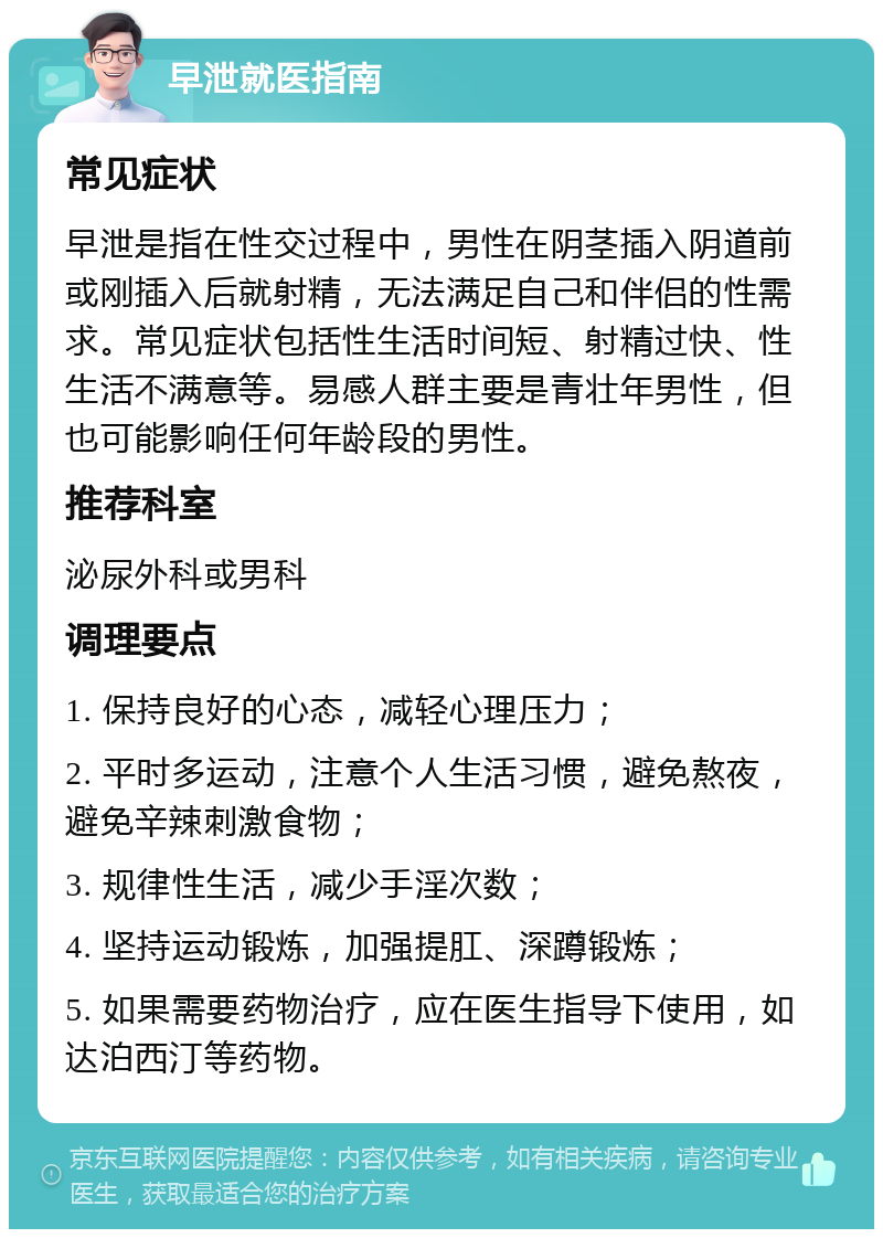 早泄就医指南 常见症状 早泄是指在性交过程中，男性在阴茎插入阴道前或刚插入后就射精，无法满足自己和伴侣的性需求。常见症状包括性生活时间短、射精过快、性生活不满意等。易感人群主要是青壮年男性，但也可能影响任何年龄段的男性。 推荐科室 泌尿外科或男科 调理要点 1. 保持良好的心态，减轻心理压力； 2. 平时多运动，注意个人生活习惯，避免熬夜，避免辛辣刺激食物； 3. 规律性生活，减少手淫次数； 4. 坚持运动锻炼，加强提肛、深蹲锻炼； 5. 如果需要药物治疗，应在医生指导下使用，如达泊西汀等药物。