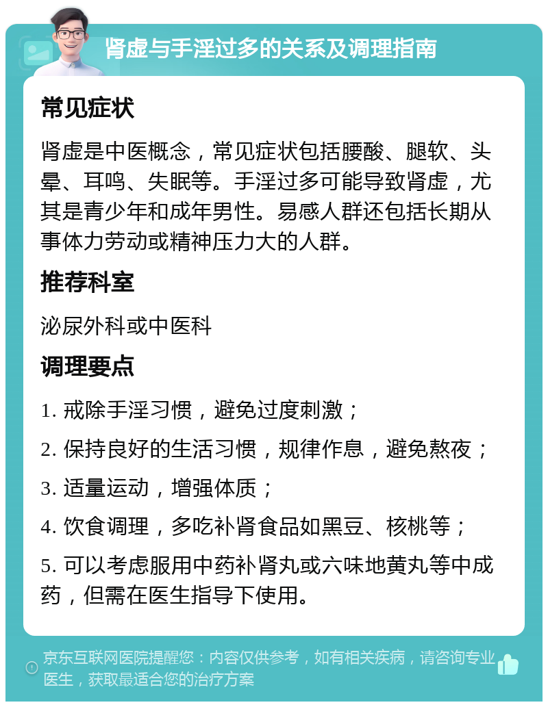 肾虚与手淫过多的关系及调理指南 常见症状 肾虚是中医概念，常见症状包括腰酸、腿软、头晕、耳鸣、失眠等。手淫过多可能导致肾虚，尤其是青少年和成年男性。易感人群还包括长期从事体力劳动或精神压力大的人群。 推荐科室 泌尿外科或中医科 调理要点 1. 戒除手淫习惯，避免过度刺激； 2. 保持良好的生活习惯，规律作息，避免熬夜； 3. 适量运动，增强体质； 4. 饮食调理，多吃补肾食品如黑豆、核桃等； 5. 可以考虑服用中药补肾丸或六味地黄丸等中成药，但需在医生指导下使用。