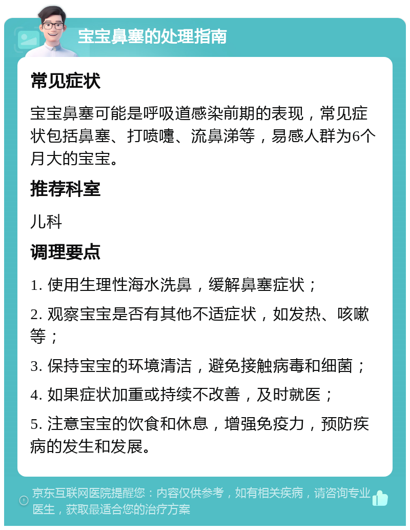 宝宝鼻塞的处理指南 常见症状 宝宝鼻塞可能是呼吸道感染前期的表现，常见症状包括鼻塞、打喷嚏、流鼻涕等，易感人群为6个月大的宝宝。 推荐科室 儿科 调理要点 1. 使用生理性海水洗鼻，缓解鼻塞症状； 2. 观察宝宝是否有其他不适症状，如发热、咳嗽等； 3. 保持宝宝的环境清洁，避免接触病毒和细菌； 4. 如果症状加重或持续不改善，及时就医； 5. 注意宝宝的饮食和休息，增强免疫力，预防疾病的发生和发展。