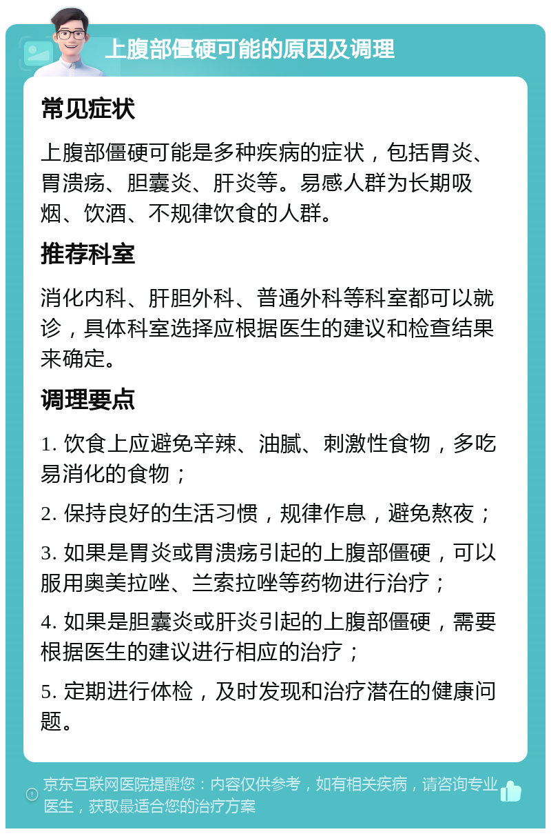 上腹部僵硬可能的原因及调理 常见症状 上腹部僵硬可能是多种疾病的症状，包括胃炎、胃溃疡、胆囊炎、肝炎等。易感人群为长期吸烟、饮酒、不规律饮食的人群。 推荐科室 消化内科、肝胆外科、普通外科等科室都可以就诊，具体科室选择应根据医生的建议和检查结果来确定。 调理要点 1. 饮食上应避免辛辣、油腻、刺激性食物，多吃易消化的食物； 2. 保持良好的生活习惯，规律作息，避免熬夜； 3. 如果是胃炎或胃溃疡引起的上腹部僵硬，可以服用奥美拉唑、兰索拉唑等药物进行治疗； 4. 如果是胆囊炎或肝炎引起的上腹部僵硬，需要根据医生的建议进行相应的治疗； 5. 定期进行体检，及时发现和治疗潜在的健康问题。