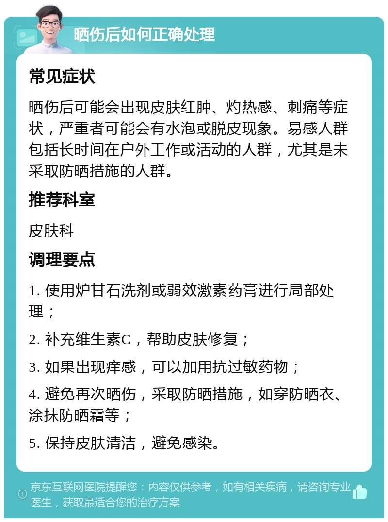 晒伤后如何正确处理 常见症状 晒伤后可能会出现皮肤红肿、灼热感、刺痛等症状，严重者可能会有水泡或脱皮现象。易感人群包括长时间在户外工作或活动的人群，尤其是未采取防晒措施的人群。 推荐科室 皮肤科 调理要点 1. 使用炉甘石洗剂或弱效激素药膏进行局部处理； 2. 补充维生素C，帮助皮肤修复； 3. 如果出现痒感，可以加用抗过敏药物； 4. 避免再次晒伤，采取防晒措施，如穿防晒衣、涂抹防晒霜等； 5. 保持皮肤清洁，避免感染。