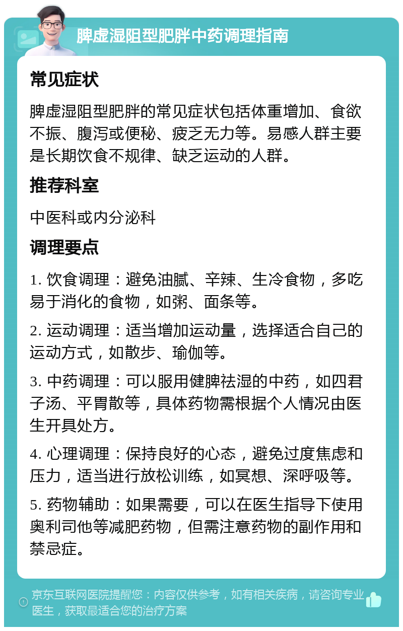 脾虚湿阻型肥胖中药调理指南 常见症状 脾虚湿阻型肥胖的常见症状包括体重增加、食欲不振、腹泻或便秘、疲乏无力等。易感人群主要是长期饮食不规律、缺乏运动的人群。 推荐科室 中医科或内分泌科 调理要点 1. 饮食调理：避免油腻、辛辣、生冷食物，多吃易于消化的食物，如粥、面条等。 2. 运动调理：适当增加运动量，选择适合自己的运动方式，如散步、瑜伽等。 3. 中药调理：可以服用健脾祛湿的中药，如四君子汤、平胃散等，具体药物需根据个人情况由医生开具处方。 4. 心理调理：保持良好的心态，避免过度焦虑和压力，适当进行放松训练，如冥想、深呼吸等。 5. 药物辅助：如果需要，可以在医生指导下使用奥利司他等减肥药物，但需注意药物的副作用和禁忌症。