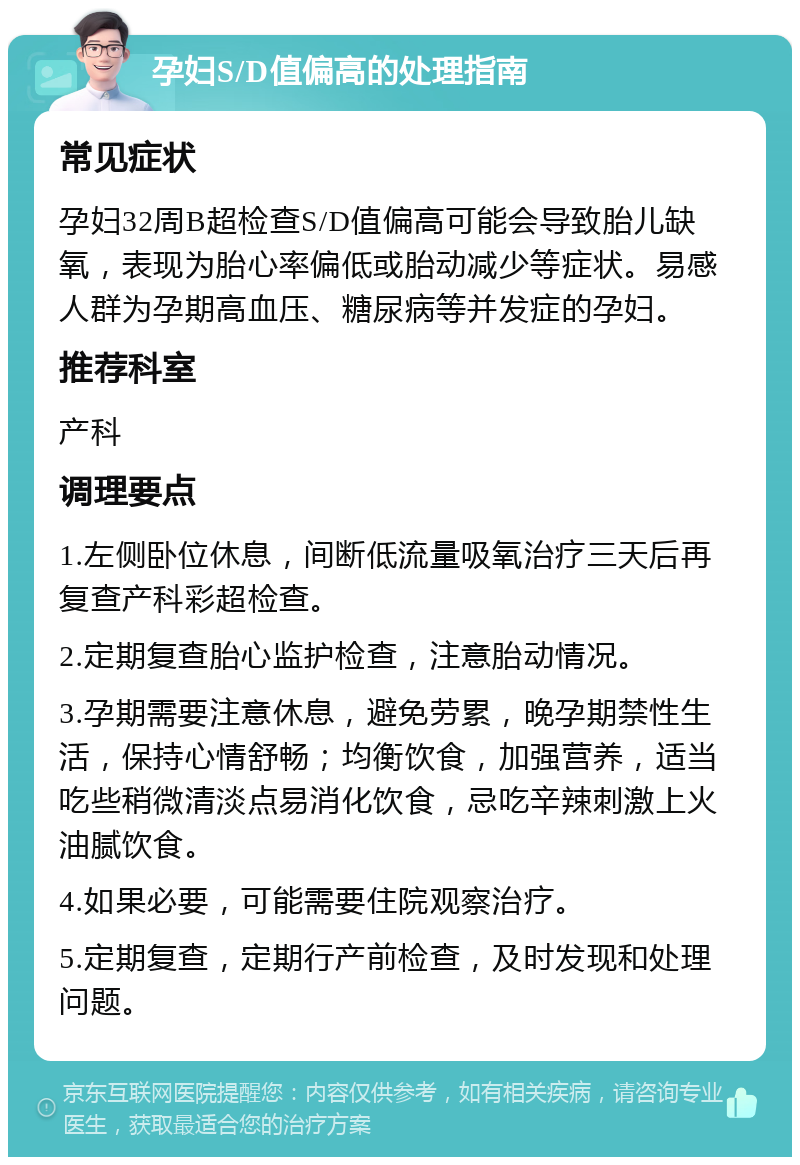 孕妇S/D值偏高的处理指南 常见症状 孕妇32周B超检查S/D值偏高可能会导致胎儿缺氧，表现为胎心率偏低或胎动减少等症状。易感人群为孕期高血压、糖尿病等并发症的孕妇。 推荐科室 产科 调理要点 1.左侧卧位休息，间断低流量吸氧治疗三天后再复查产科彩超检查。 2.定期复查胎心监护检查，注意胎动情况。 3.孕期需要注意休息，避免劳累，晚孕期禁性生活，保持心情舒畅；均衡饮食，加强营养，适当吃些稍微清淡点易消化饮食，忌吃辛辣刺激上火油腻饮食。 4.如果必要，可能需要住院观察治疗。 5.定期复查，定期行产前检查，及时发现和处理问题。