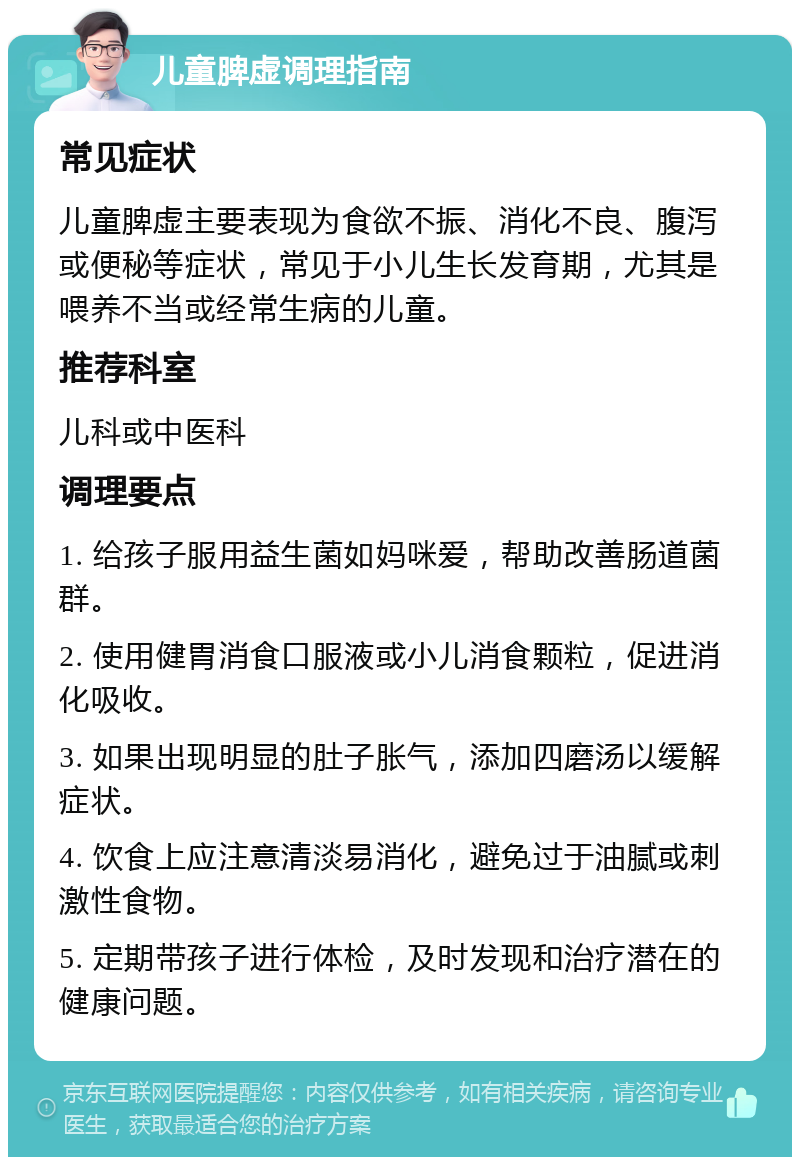 儿童脾虚调理指南 常见症状 儿童脾虚主要表现为食欲不振、消化不良、腹泻或便秘等症状，常见于小儿生长发育期，尤其是喂养不当或经常生病的儿童。 推荐科室 儿科或中医科 调理要点 1. 给孩子服用益生菌如妈咪爱，帮助改善肠道菌群。 2. 使用健胃消食口服液或小儿消食颗粒，促进消化吸收。 3. 如果出现明显的肚子胀气，添加四磨汤以缓解症状。 4. 饮食上应注意清淡易消化，避免过于油腻或刺激性食物。 5. 定期带孩子进行体检，及时发现和治疗潜在的健康问题。