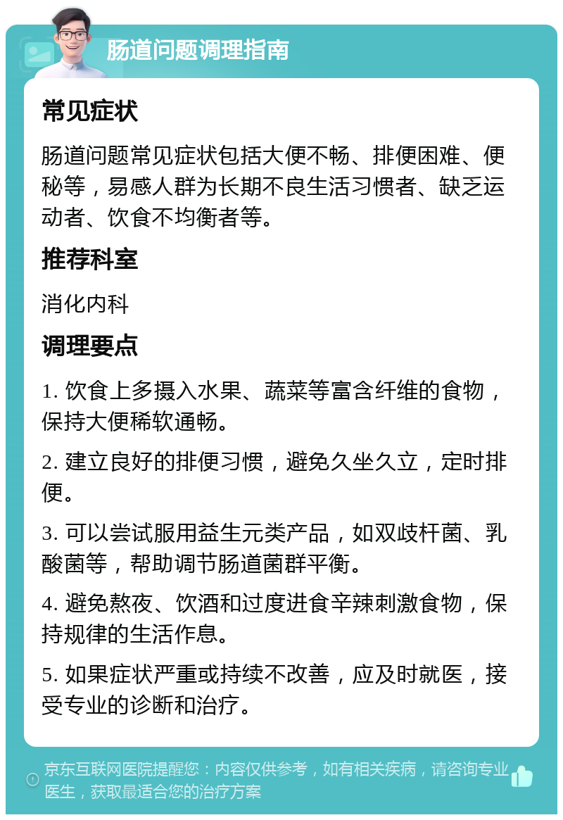 肠道问题调理指南 常见症状 肠道问题常见症状包括大便不畅、排便困难、便秘等，易感人群为长期不良生活习惯者、缺乏运动者、饮食不均衡者等。 推荐科室 消化内科 调理要点 1. 饮食上多摄入水果、蔬菜等富含纤维的食物，保持大便稀软通畅。 2. 建立良好的排便习惯，避免久坐久立，定时排便。 3. 可以尝试服用益生元类产品，如双歧杆菌、乳酸菌等，帮助调节肠道菌群平衡。 4. 避免熬夜、饮酒和过度进食辛辣刺激食物，保持规律的生活作息。 5. 如果症状严重或持续不改善，应及时就医，接受专业的诊断和治疗。