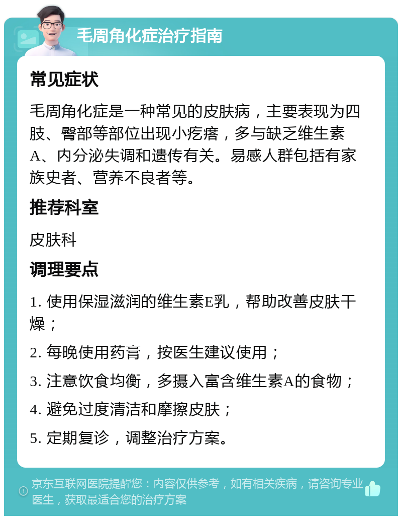 毛周角化症治疗指南 常见症状 毛周角化症是一种常见的皮肤病，主要表现为四肢、臀部等部位出现小疙瘩，多与缺乏维生素A、内分泌失调和遗传有关。易感人群包括有家族史者、营养不良者等。 推荐科室 皮肤科 调理要点 1. 使用保湿滋润的维生素E乳，帮助改善皮肤干燥； 2. 每晚使用药膏，按医生建议使用； 3. 注意饮食均衡，多摄入富含维生素A的食物； 4. 避免过度清洁和摩擦皮肤； 5. 定期复诊，调整治疗方案。