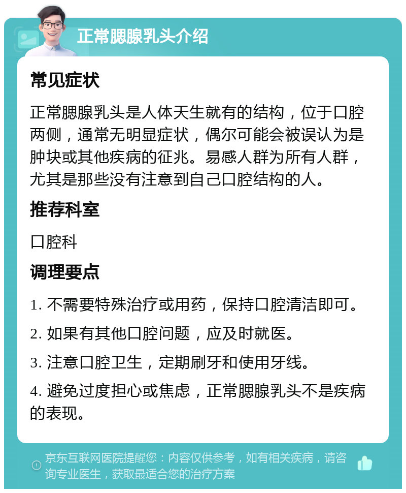 正常腮腺乳头介绍 常见症状 正常腮腺乳头是人体天生就有的结构，位于口腔两侧，通常无明显症状，偶尔可能会被误认为是肿块或其他疾病的征兆。易感人群为所有人群，尤其是那些没有注意到自己口腔结构的人。 推荐科室 口腔科 调理要点 1. 不需要特殊治疗或用药，保持口腔清洁即可。 2. 如果有其他口腔问题，应及时就医。 3. 注意口腔卫生，定期刷牙和使用牙线。 4. 避免过度担心或焦虑，正常腮腺乳头不是疾病的表现。