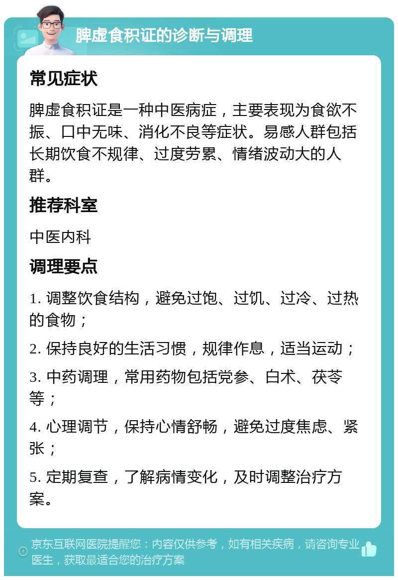 脾虚食积证的诊断与调理 常见症状 脾虚食积证是一种中医病症，主要表现为食欲不振、口中无味、消化不良等症状。易感人群包括长期饮食不规律、过度劳累、情绪波动大的人群。 推荐科室 中医内科 调理要点 1. 调整饮食结构，避免过饱、过饥、过冷、过热的食物； 2. 保持良好的生活习惯，规律作息，适当运动； 3. 中药调理，常用药物包括党参、白术、茯苓等； 4. 心理调节，保持心情舒畅，避免过度焦虑、紧张； 5. 定期复查，了解病情变化，及时调整治疗方案。