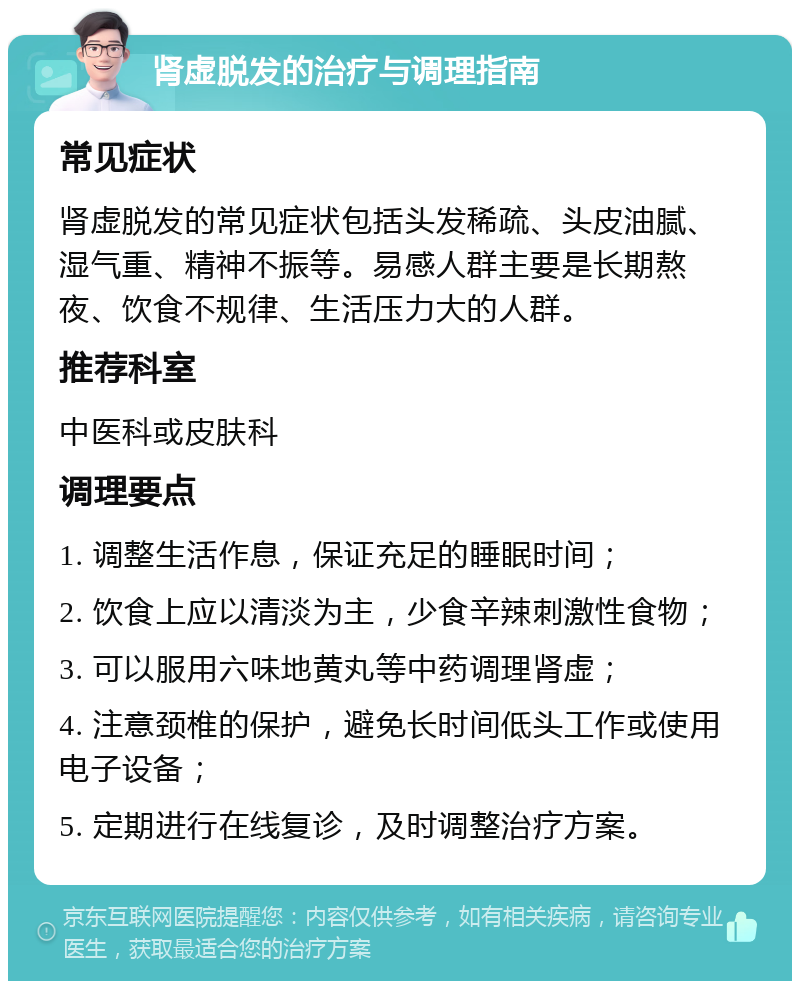 肾虚脱发的治疗与调理指南 常见症状 肾虚脱发的常见症状包括头发稀疏、头皮油腻、湿气重、精神不振等。易感人群主要是长期熬夜、饮食不规律、生活压力大的人群。 推荐科室 中医科或皮肤科 调理要点 1. 调整生活作息，保证充足的睡眠时间； 2. 饮食上应以清淡为主，少食辛辣刺激性食物； 3. 可以服用六味地黄丸等中药调理肾虚； 4. 注意颈椎的保护，避免长时间低头工作或使用电子设备； 5. 定期进行在线复诊，及时调整治疗方案。