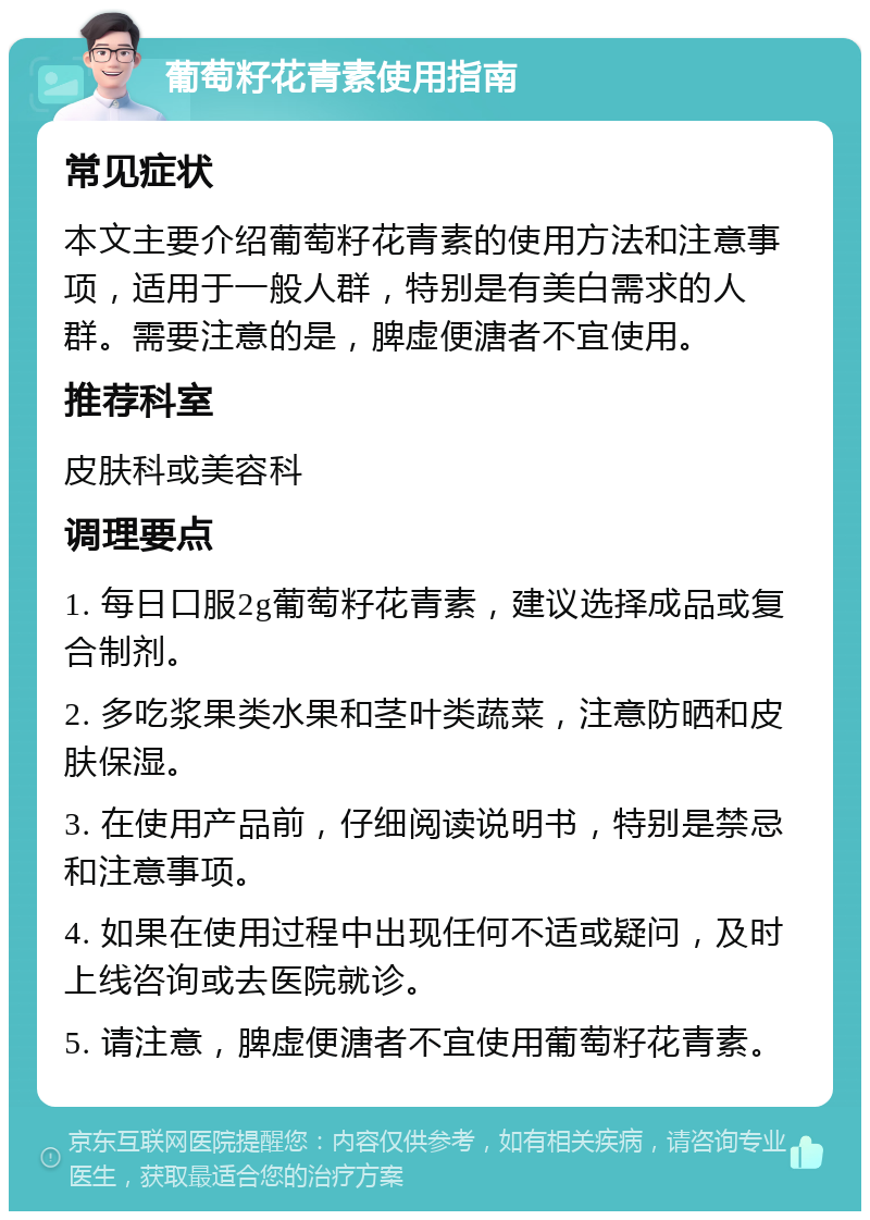 葡萄籽花青素使用指南 常见症状 本文主要介绍葡萄籽花青素的使用方法和注意事项，适用于一般人群，特别是有美白需求的人群。需要注意的是，脾虚便溏者不宜使用。 推荐科室 皮肤科或美容科 调理要点 1. 每日口服2g葡萄籽花青素，建议选择成品或复合制剂。 2. 多吃浆果类水果和茎叶类蔬菜，注意防晒和皮肤保湿。 3. 在使用产品前，仔细阅读说明书，特别是禁忌和注意事项。 4. 如果在使用过程中出现任何不适或疑问，及时上线咨询或去医院就诊。 5. 请注意，脾虚便溏者不宜使用葡萄籽花青素。