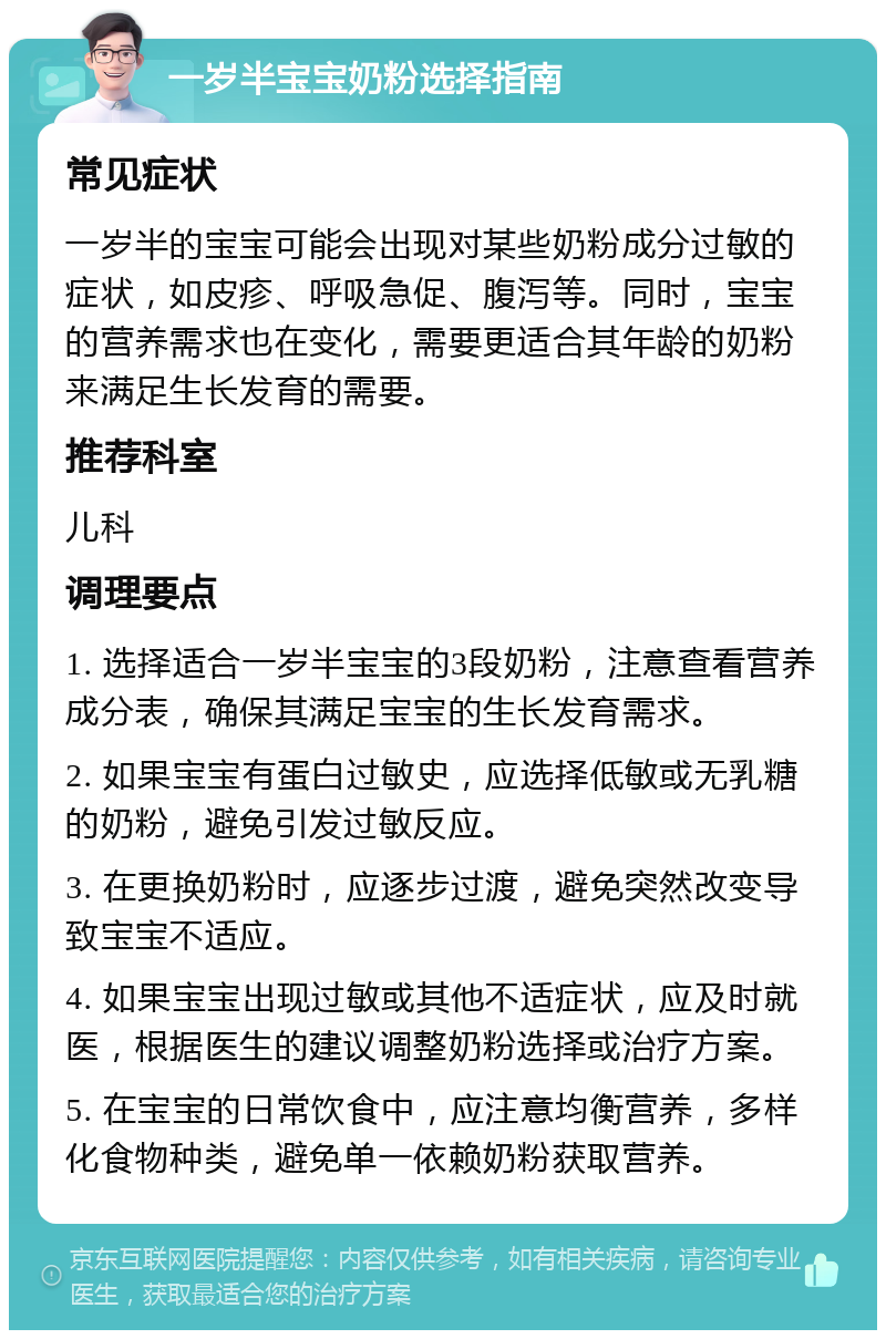 一岁半宝宝奶粉选择指南 常见症状 一岁半的宝宝可能会出现对某些奶粉成分过敏的症状，如皮疹、呼吸急促、腹泻等。同时，宝宝的营养需求也在变化，需要更适合其年龄的奶粉来满足生长发育的需要。 推荐科室 儿科 调理要点 1. 选择适合一岁半宝宝的3段奶粉，注意查看营养成分表，确保其满足宝宝的生长发育需求。 2. 如果宝宝有蛋白过敏史，应选择低敏或无乳糖的奶粉，避免引发过敏反应。 3. 在更换奶粉时，应逐步过渡，避免突然改变导致宝宝不适应。 4. 如果宝宝出现过敏或其他不适症状，应及时就医，根据医生的建议调整奶粉选择或治疗方案。 5. 在宝宝的日常饮食中，应注意均衡营养，多样化食物种类，避免单一依赖奶粉获取营养。