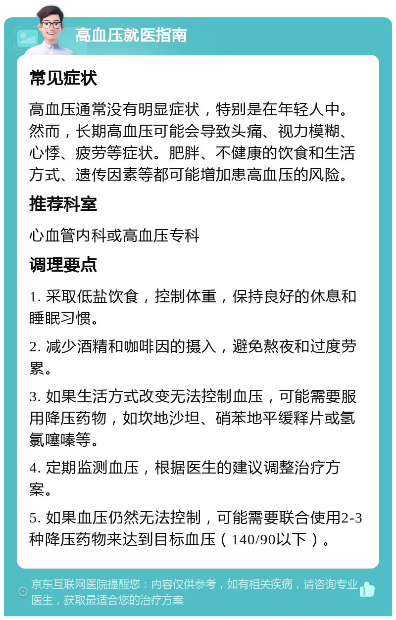 高血压就医指南 常见症状 高血压通常没有明显症状，特别是在年轻人中。然而，长期高血压可能会导致头痛、视力模糊、心悸、疲劳等症状。肥胖、不健康的饮食和生活方式、遗传因素等都可能增加患高血压的风险。 推荐科室 心血管内科或高血压专科 调理要点 1. 采取低盐饮食，控制体重，保持良好的休息和睡眠习惯。 2. 减少酒精和咖啡因的摄入，避免熬夜和过度劳累。 3. 如果生活方式改变无法控制血压，可能需要服用降压药物，如坎地沙坦、硝苯地平缓释片或氢氯噻嗪等。 4. 定期监测血压，根据医生的建议调整治疗方案。 5. 如果血压仍然无法控制，可能需要联合使用2-3种降压药物来达到目标血压（140/90以下）。