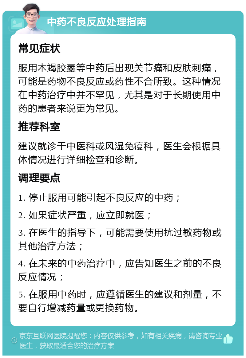 中药不良反应处理指南 常见症状 服用木竭胶囊等中药后出现关节痛和皮肤刺痛，可能是药物不良反应或药性不合所致。这种情况在中药治疗中并不罕见，尤其是对于长期使用中药的患者来说更为常见。 推荐科室 建议就诊于中医科或风湿免疫科，医生会根据具体情况进行详细检查和诊断。 调理要点 1. 停止服用可能引起不良反应的中药； 2. 如果症状严重，应立即就医； 3. 在医生的指导下，可能需要使用抗过敏药物或其他治疗方法； 4. 在未来的中药治疗中，应告知医生之前的不良反应情况； 5. 在服用中药时，应遵循医生的建议和剂量，不要自行增减药量或更换药物。