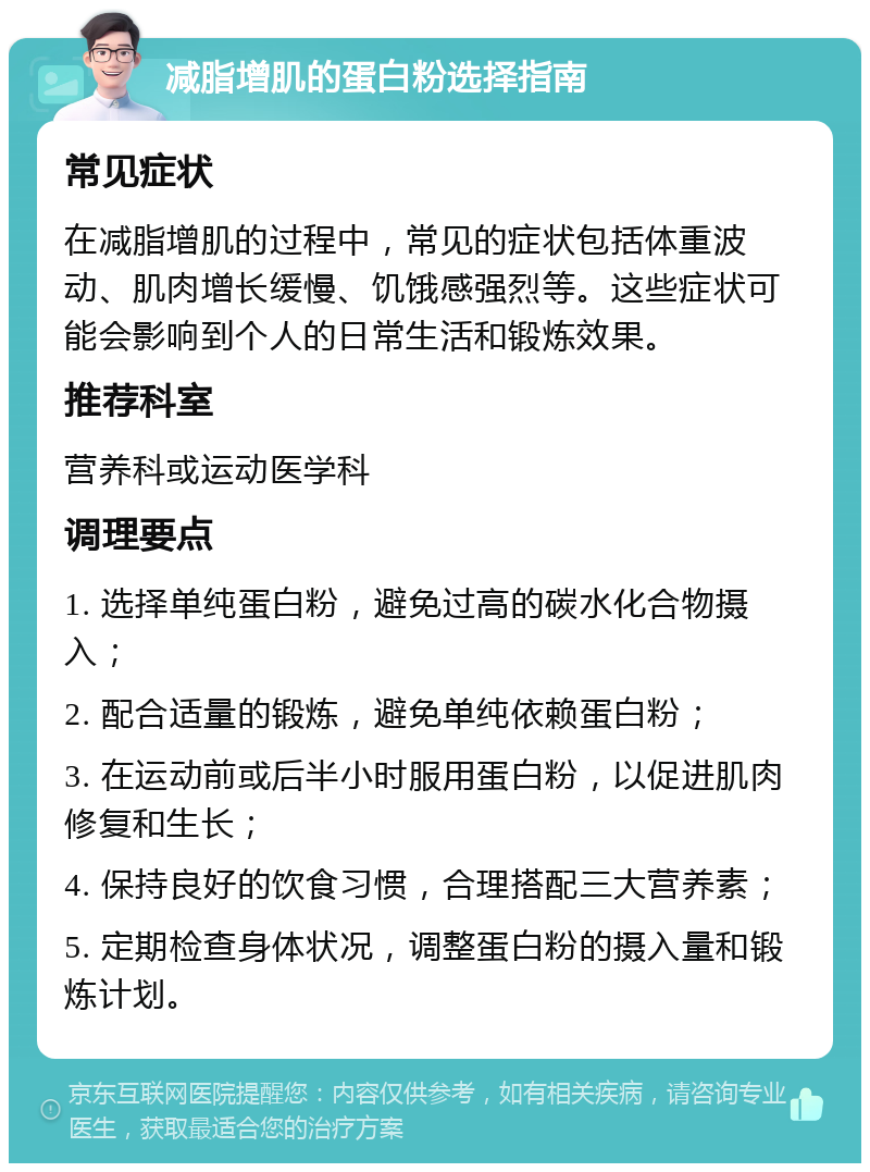 减脂增肌的蛋白粉选择指南 常见症状 在减脂增肌的过程中，常见的症状包括体重波动、肌肉增长缓慢、饥饿感强烈等。这些症状可能会影响到个人的日常生活和锻炼效果。 推荐科室 营养科或运动医学科 调理要点 1. 选择单纯蛋白粉，避免过高的碳水化合物摄入； 2. 配合适量的锻炼，避免单纯依赖蛋白粉； 3. 在运动前或后半小时服用蛋白粉，以促进肌肉修复和生长； 4. 保持良好的饮食习惯，合理搭配三大营养素； 5. 定期检查身体状况，调整蛋白粉的摄入量和锻炼计划。