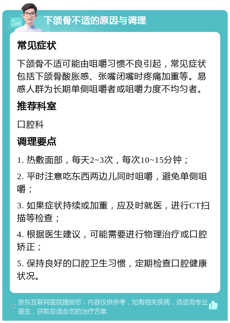 下颌骨不适的原因与调理 常见症状 下颌骨不适可能由咀嚼习惯不良引起，常见症状包括下颌骨酸胀感、张嘴闭嘴时疼痛加重等。易感人群为长期单侧咀嚼者或咀嚼力度不均匀者。 推荐科室 口腔科 调理要点 1. 热敷面部，每天2~3次，每次10~15分钟； 2. 平时注意吃东西两边儿同时咀嚼，避免单侧咀嚼； 3. 如果症状持续或加重，应及时就医，进行CT扫描等检查； 4. 根据医生建议，可能需要进行物理治疗或口腔矫正； 5. 保持良好的口腔卫生习惯，定期检查口腔健康状况。