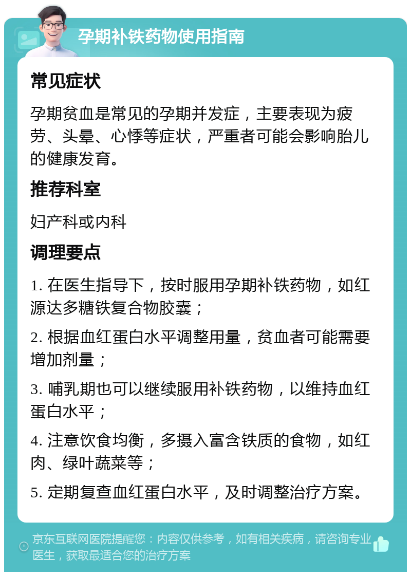 孕期补铁药物使用指南 常见症状 孕期贫血是常见的孕期并发症，主要表现为疲劳、头晕、心悸等症状，严重者可能会影响胎儿的健康发育。 推荐科室 妇产科或内科 调理要点 1. 在医生指导下，按时服用孕期补铁药物，如红源达多糖铁复合物胶囊； 2. 根据血红蛋白水平调整用量，贫血者可能需要增加剂量； 3. 哺乳期也可以继续服用补铁药物，以维持血红蛋白水平； 4. 注意饮食均衡，多摄入富含铁质的食物，如红肉、绿叶蔬菜等； 5. 定期复查血红蛋白水平，及时调整治疗方案。