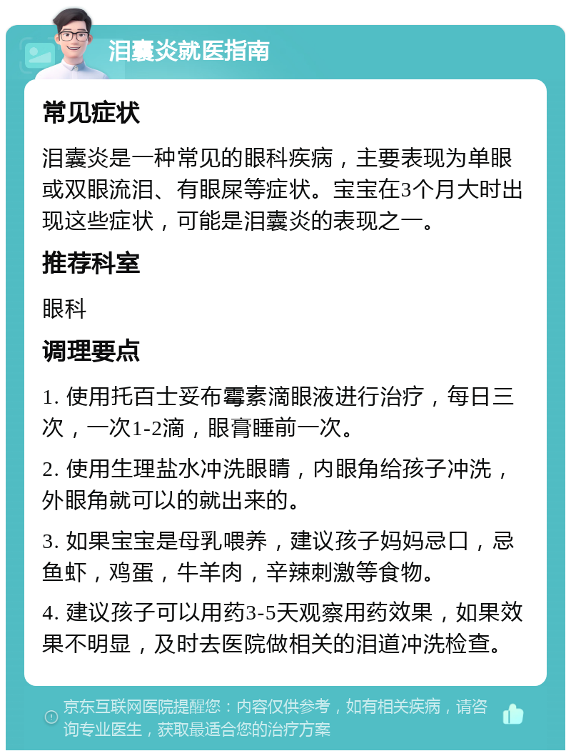 泪囊炎就医指南 常见症状 泪囊炎是一种常见的眼科疾病，主要表现为单眼或双眼流泪、有眼屎等症状。宝宝在3个月大时出现这些症状，可能是泪囊炎的表现之一。 推荐科室 眼科 调理要点 1. 使用托百士妥布霉素滴眼液进行治疗，每日三次，一次1-2滴，眼膏睡前一次。 2. 使用生理盐水冲洗眼睛，内眼角给孩子冲洗，外眼角就可以的就出来的。 3. 如果宝宝是母乳喂养，建议孩子妈妈忌口，忌鱼虾，鸡蛋，牛羊肉，辛辣刺激等食物。 4. 建议孩子可以用药3-5天观察用药效果，如果效果不明显，及时去医院做相关的泪道冲洗检查。