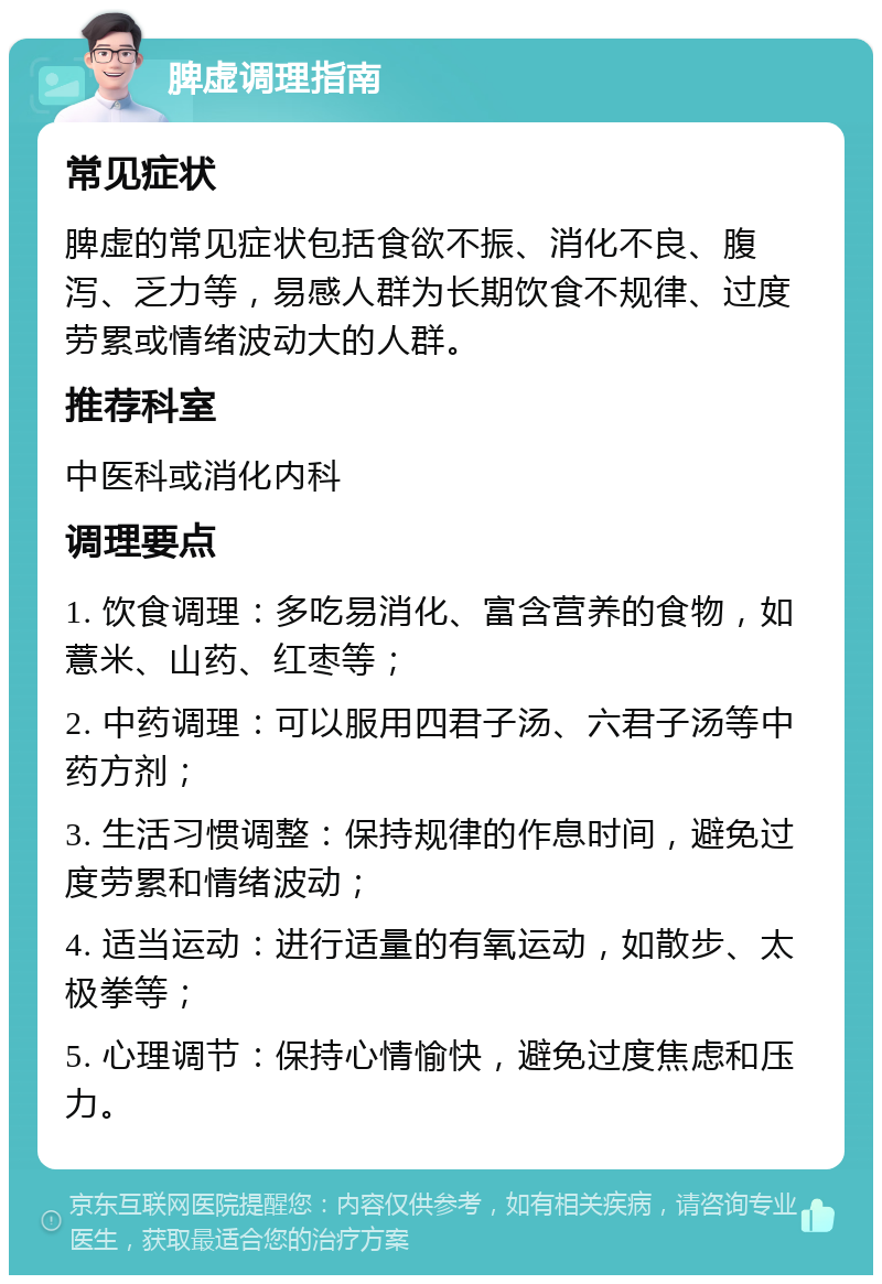 脾虚调理指南 常见症状 脾虚的常见症状包括食欲不振、消化不良、腹泻、乏力等，易感人群为长期饮食不规律、过度劳累或情绪波动大的人群。 推荐科室 中医科或消化内科 调理要点 1. 饮食调理：多吃易消化、富含营养的食物，如薏米、山药、红枣等； 2. 中药调理：可以服用四君子汤、六君子汤等中药方剂； 3. 生活习惯调整：保持规律的作息时间，避免过度劳累和情绪波动； 4. 适当运动：进行适量的有氧运动，如散步、太极拳等； 5. 心理调节：保持心情愉快，避免过度焦虑和压力。