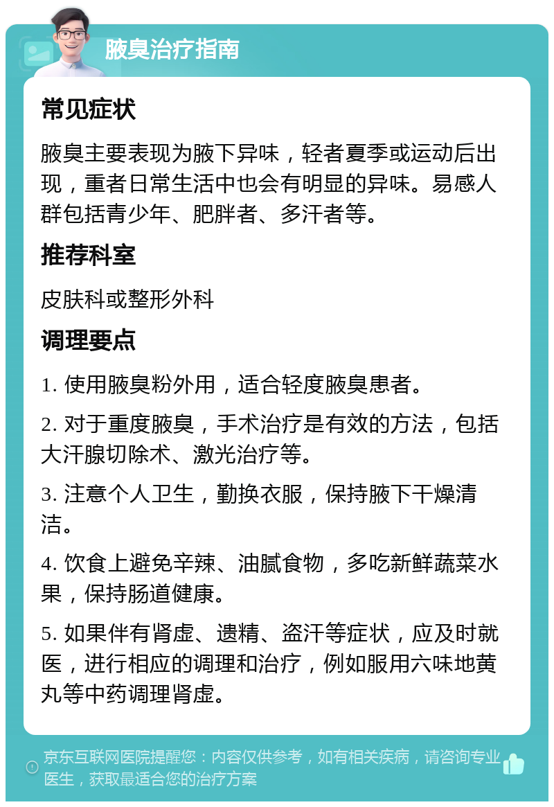 腋臭治疗指南 常见症状 腋臭主要表现为腋下异味，轻者夏季或运动后出现，重者日常生活中也会有明显的异味。易感人群包括青少年、肥胖者、多汗者等。 推荐科室 皮肤科或整形外科 调理要点 1. 使用腋臭粉外用，适合轻度腋臭患者。 2. 对于重度腋臭，手术治疗是有效的方法，包括大汗腺切除术、激光治疗等。 3. 注意个人卫生，勤换衣服，保持腋下干燥清洁。 4. 饮食上避免辛辣、油腻食物，多吃新鲜蔬菜水果，保持肠道健康。 5. 如果伴有肾虚、遗精、盗汗等症状，应及时就医，进行相应的调理和治疗，例如服用六味地黄丸等中药调理肾虚。