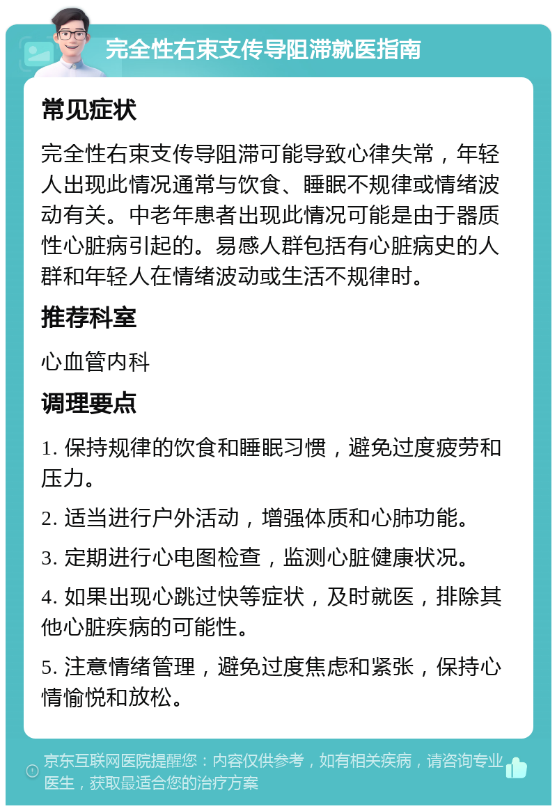 完全性右束支传导阻滞就医指南 常见症状 完全性右束支传导阻滞可能导致心律失常，年轻人出现此情况通常与饮食、睡眠不规律或情绪波动有关。中老年患者出现此情况可能是由于器质性心脏病引起的。易感人群包括有心脏病史的人群和年轻人在情绪波动或生活不规律时。 推荐科室 心血管内科 调理要点 1. 保持规律的饮食和睡眠习惯，避免过度疲劳和压力。 2. 适当进行户外活动，增强体质和心肺功能。 3. 定期进行心电图检查，监测心脏健康状况。 4. 如果出现心跳过快等症状，及时就医，排除其他心脏疾病的可能性。 5. 注意情绪管理，避免过度焦虑和紧张，保持心情愉悦和放松。