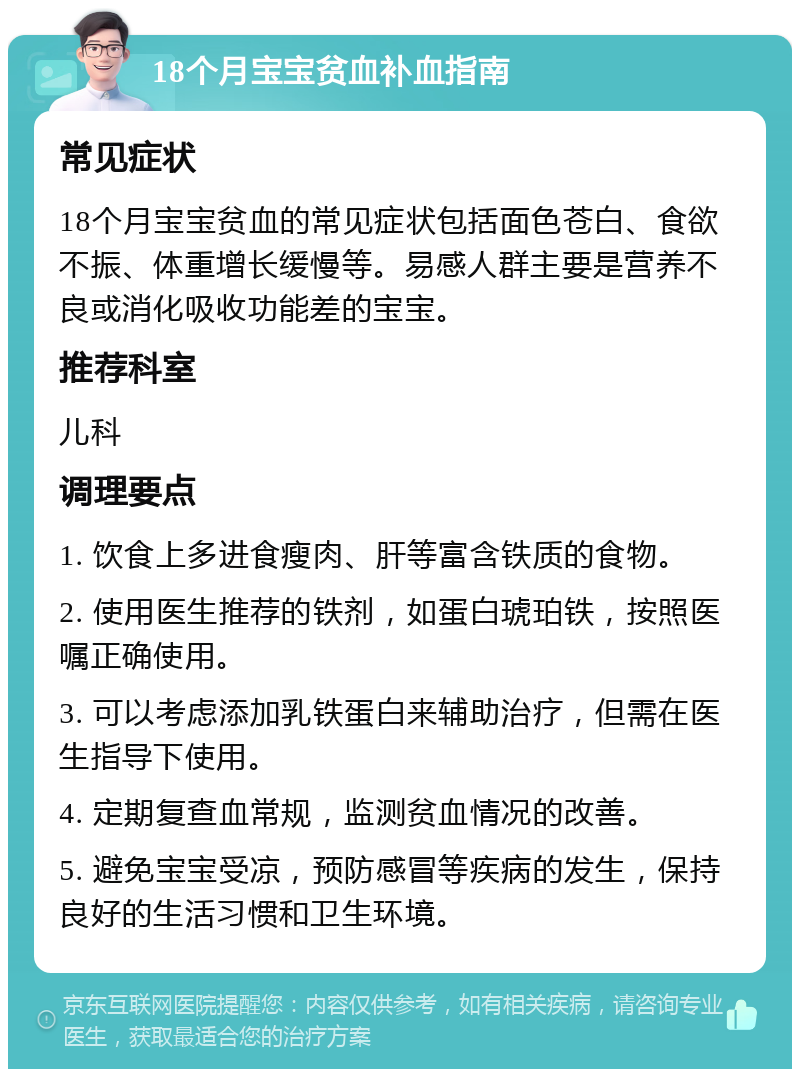 18个月宝宝贫血补血指南 常见症状 18个月宝宝贫血的常见症状包括面色苍白、食欲不振、体重增长缓慢等。易感人群主要是营养不良或消化吸收功能差的宝宝。 推荐科室 儿科 调理要点 1. 饮食上多进食瘦肉、肝等富含铁质的食物。 2. 使用医生推荐的铁剂，如蛋白琥珀铁，按照医嘱正确使用。 3. 可以考虑添加乳铁蛋白来辅助治疗，但需在医生指导下使用。 4. 定期复查血常规，监测贫血情况的改善。 5. 避免宝宝受凉，预防感冒等疾病的发生，保持良好的生活习惯和卫生环境。