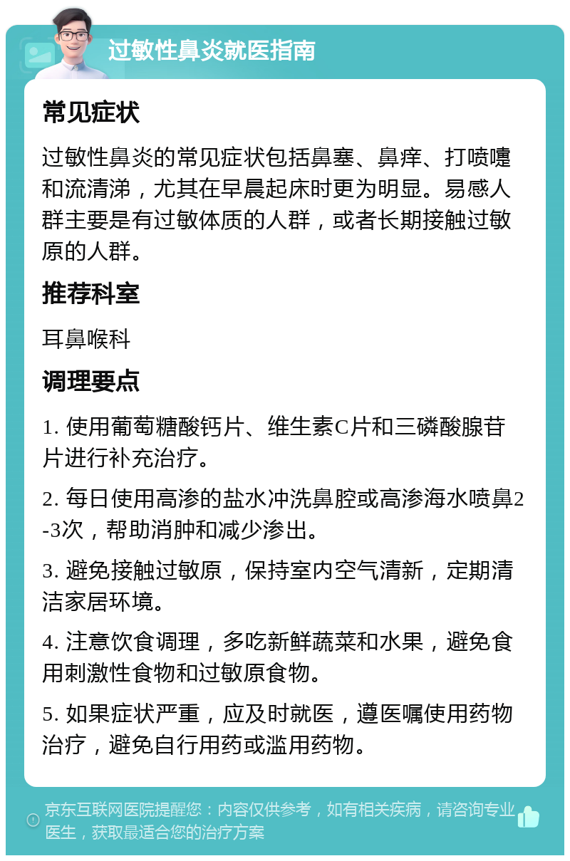 过敏性鼻炎就医指南 常见症状 过敏性鼻炎的常见症状包括鼻塞、鼻痒、打喷嚏和流清涕，尤其在早晨起床时更为明显。易感人群主要是有过敏体质的人群，或者长期接触过敏原的人群。 推荐科室 耳鼻喉科 调理要点 1. 使用葡萄糖酸钙片、维生素C片和三磷酸腺苷片进行补充治疗。 2. 每日使用高渗的盐水冲洗鼻腔或高渗海水喷鼻2-3次，帮助消肿和减少渗出。 3. 避免接触过敏原，保持室内空气清新，定期清洁家居环境。 4. 注意饮食调理，多吃新鲜蔬菜和水果，避免食用刺激性食物和过敏原食物。 5. 如果症状严重，应及时就医，遵医嘱使用药物治疗，避免自行用药或滥用药物。