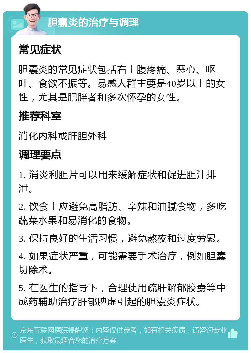 胆囊炎的治疗与调理 常见症状 胆囊炎的常见症状包括右上腹疼痛、恶心、呕吐、食欲不振等。易感人群主要是40岁以上的女性，尤其是肥胖者和多次怀孕的女性。 推荐科室 消化内科或肝胆外科 调理要点 1. 消炎利胆片可以用来缓解症状和促进胆汁排泄。 2. 饮食上应避免高脂肪、辛辣和油腻食物，多吃蔬菜水果和易消化的食物。 3. 保持良好的生活习惯，避免熬夜和过度劳累。 4. 如果症状严重，可能需要手术治疗，例如胆囊切除术。 5. 在医生的指导下，合理使用疏肝解郁胶囊等中成药辅助治疗肝郁脾虚引起的胆囊炎症状。