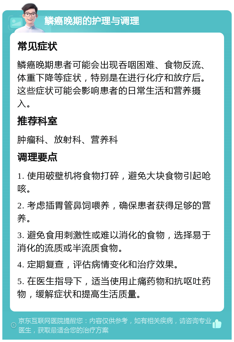 鳞癌晚期的护理与调理 常见症状 鳞癌晚期患者可能会出现吞咽困难、食物反流、体重下降等症状，特别是在进行化疗和放疗后。这些症状可能会影响患者的日常生活和营养摄入。 推荐科室 肿瘤科、放射科、营养科 调理要点 1. 使用破壁机将食物打碎，避免大块食物引起呛咳。 2. 考虑插胃管鼻饲喂养，确保患者获得足够的营养。 3. 避免食用刺激性或难以消化的食物，选择易于消化的流质或半流质食物。 4. 定期复查，评估病情变化和治疗效果。 5. 在医生指导下，适当使用止痛药物和抗呕吐药物，缓解症状和提高生活质量。