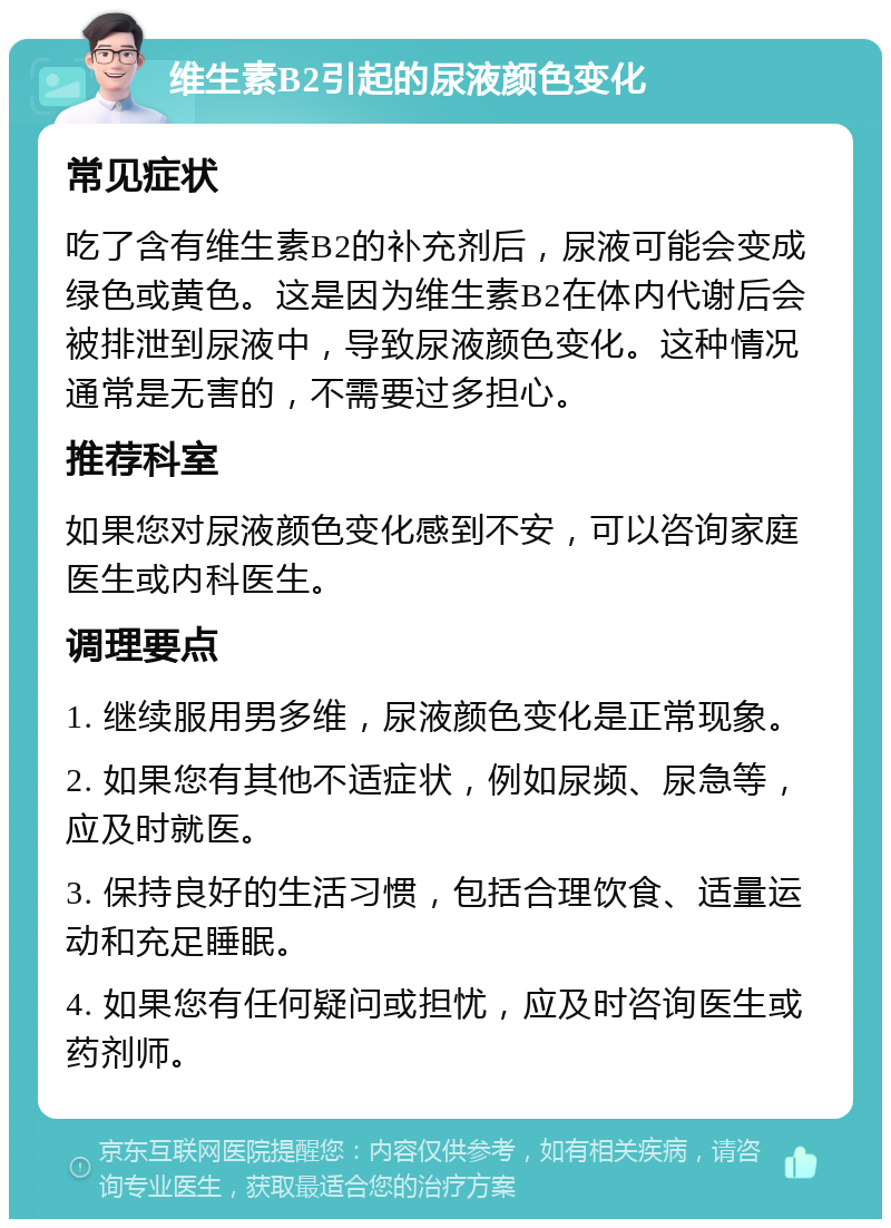 维生素B2引起的尿液颜色变化 常见症状 吃了含有维生素B2的补充剂后，尿液可能会变成绿色或黄色。这是因为维生素B2在体内代谢后会被排泄到尿液中，导致尿液颜色变化。这种情况通常是无害的，不需要过多担心。 推荐科室 如果您对尿液颜色变化感到不安，可以咨询家庭医生或内科医生。 调理要点 1. 继续服用男多维，尿液颜色变化是正常现象。 2. 如果您有其他不适症状，例如尿频、尿急等，应及时就医。 3. 保持良好的生活习惯，包括合理饮食、适量运动和充足睡眠。 4. 如果您有任何疑问或担忧，应及时咨询医生或药剂师。