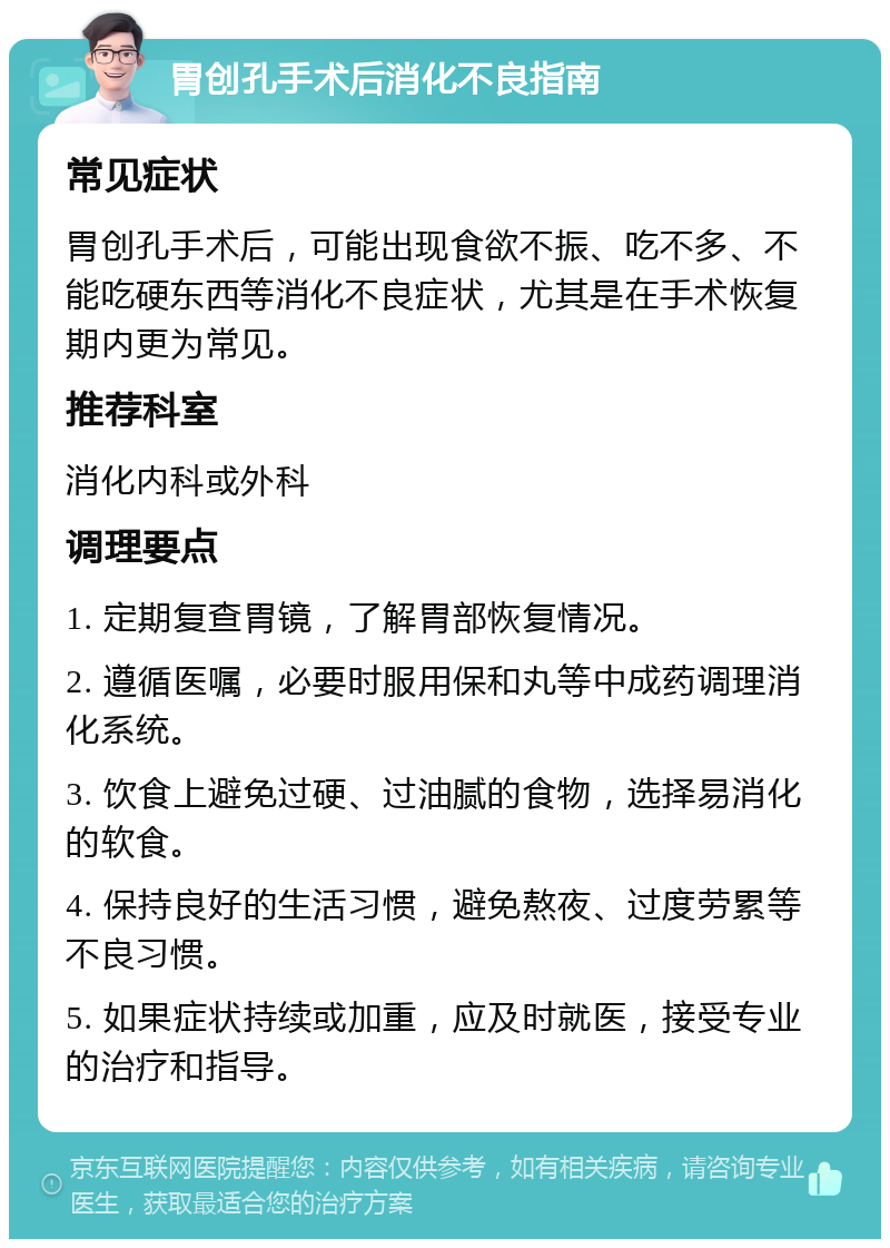 胃创孔手术后消化不良指南 常见症状 胃创孔手术后，可能出现食欲不振、吃不多、不能吃硬东西等消化不良症状，尤其是在手术恢复期内更为常见。 推荐科室 消化内科或外科 调理要点 1. 定期复查胃镜，了解胃部恢复情况。 2. 遵循医嘱，必要时服用保和丸等中成药调理消化系统。 3. 饮食上避免过硬、过油腻的食物，选择易消化的软食。 4. 保持良好的生活习惯，避免熬夜、过度劳累等不良习惯。 5. 如果症状持续或加重，应及时就医，接受专业的治疗和指导。