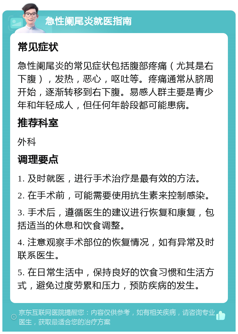 急性阑尾炎就医指南 常见症状 急性阑尾炎的常见症状包括腹部疼痛（尤其是右下腹），发热，恶心，呕吐等。疼痛通常从脐周开始，逐渐转移到右下腹。易感人群主要是青少年和年轻成人，但任何年龄段都可能患病。 推荐科室 外科 调理要点 1. 及时就医，进行手术治疗是最有效的方法。 2. 在手术前，可能需要使用抗生素来控制感染。 3. 手术后，遵循医生的建议进行恢复和康复，包括适当的休息和饮食调整。 4. 注意观察手术部位的恢复情况，如有异常及时联系医生。 5. 在日常生活中，保持良好的饮食习惯和生活方式，避免过度劳累和压力，预防疾病的发生。