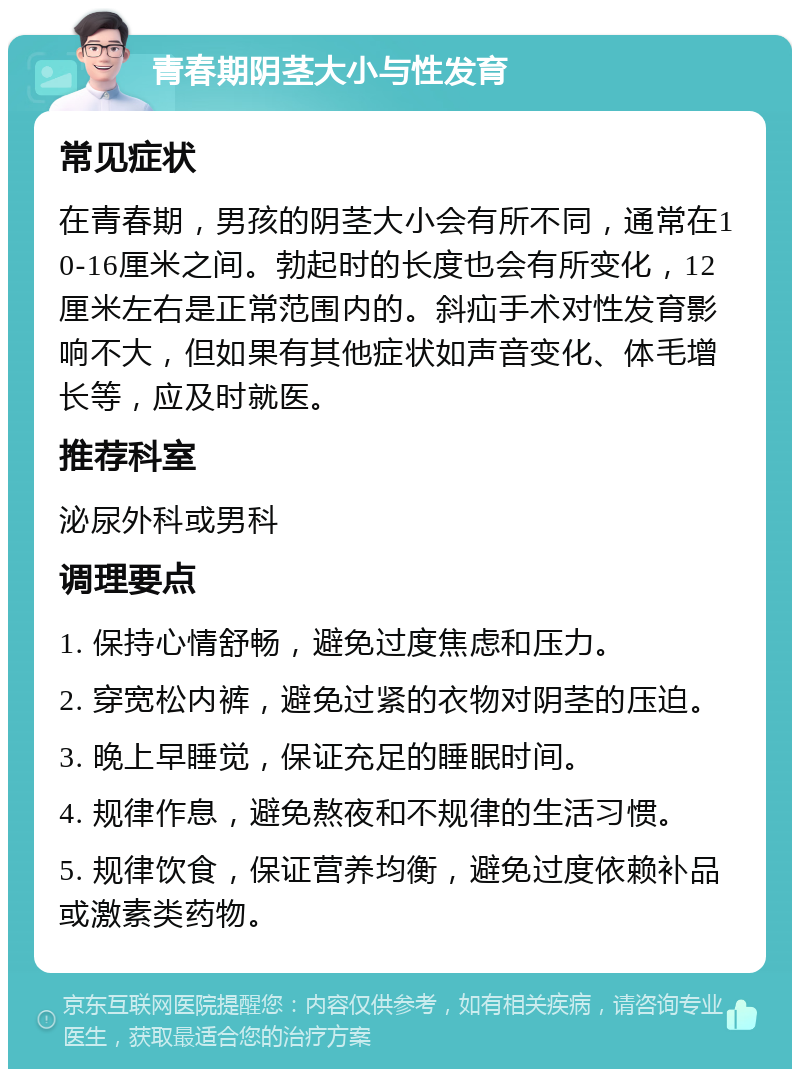 青春期阴茎大小与性发育 常见症状 在青春期，男孩的阴茎大小会有所不同，通常在10-16厘米之间。勃起时的长度也会有所变化，12厘米左右是正常范围内的。斜疝手术对性发育影响不大，但如果有其他症状如声音变化、体毛增长等，应及时就医。 推荐科室 泌尿外科或男科 调理要点 1. 保持心情舒畅，避免过度焦虑和压力。 2. 穿宽松内裤，避免过紧的衣物对阴茎的压迫。 3. 晚上早睡觉，保证充足的睡眠时间。 4. 规律作息，避免熬夜和不规律的生活习惯。 5. 规律饮食，保证营养均衡，避免过度依赖补品或激素类药物。