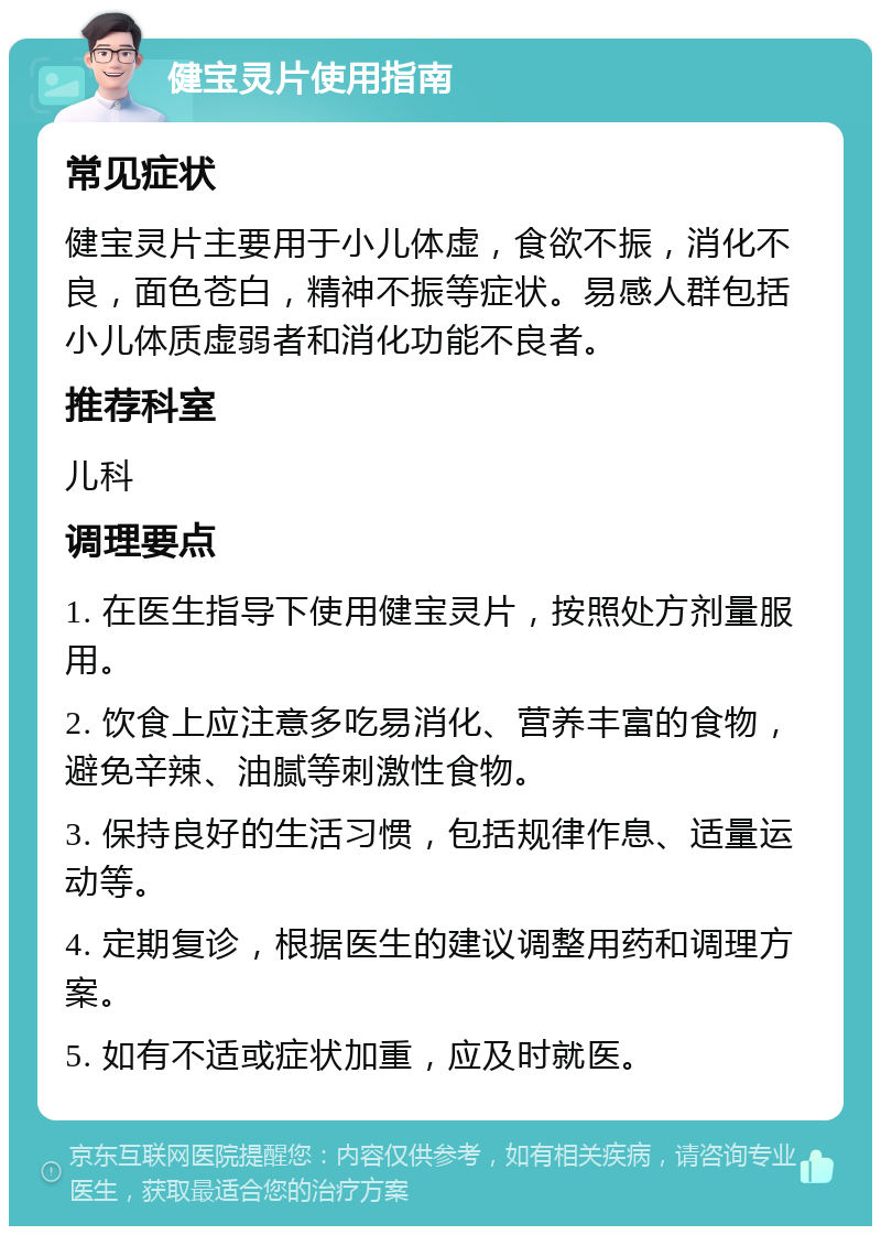 健宝灵片使用指南 常见症状 健宝灵片主要用于小儿体虚，食欲不振，消化不良，面色苍白，精神不振等症状。易感人群包括小儿体质虚弱者和消化功能不良者。 推荐科室 儿科 调理要点 1. 在医生指导下使用健宝灵片，按照处方剂量服用。 2. 饮食上应注意多吃易消化、营养丰富的食物，避免辛辣、油腻等刺激性食物。 3. 保持良好的生活习惯，包括规律作息、适量运动等。 4. 定期复诊，根据医生的建议调整用药和调理方案。 5. 如有不适或症状加重，应及时就医。