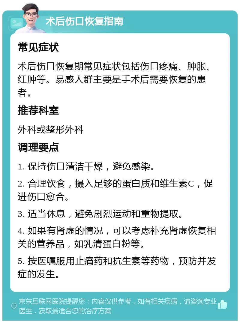 术后伤口恢复指南 常见症状 术后伤口恢复期常见症状包括伤口疼痛、肿胀、红肿等。易感人群主要是手术后需要恢复的患者。 推荐科室 外科或整形外科 调理要点 1. 保持伤口清洁干燥，避免感染。 2. 合理饮食，摄入足够的蛋白质和维生素C，促进伤口愈合。 3. 适当休息，避免剧烈运动和重物提取。 4. 如果有肾虚的情况，可以考虑补充肾虚恢复相关的营养品，如乳清蛋白粉等。 5. 按医嘱服用止痛药和抗生素等药物，预防并发症的发生。