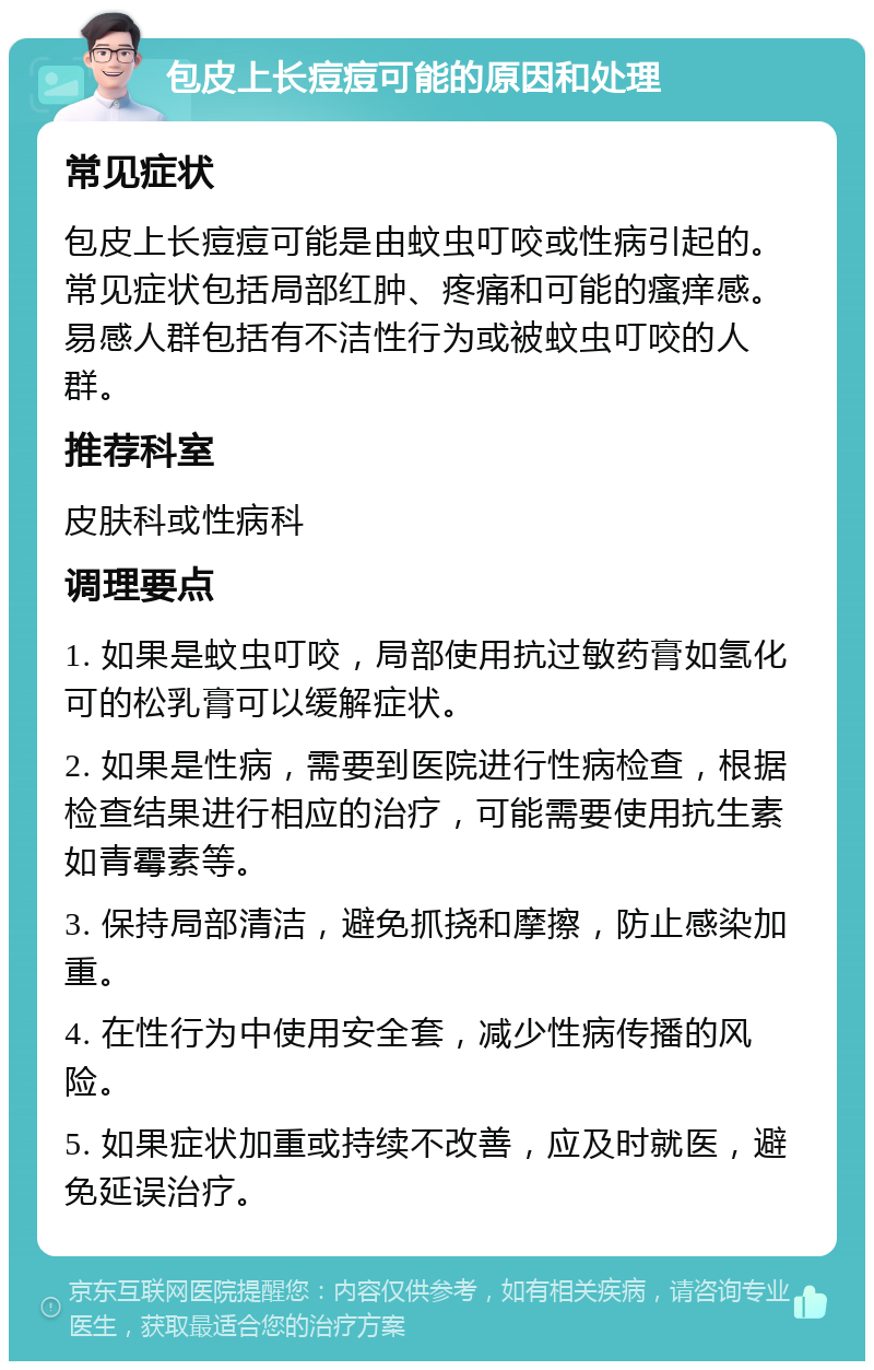 包皮上长痘痘可能的原因和处理 常见症状 包皮上长痘痘可能是由蚊虫叮咬或性病引起的。常见症状包括局部红肿、疼痛和可能的瘙痒感。易感人群包括有不洁性行为或被蚊虫叮咬的人群。 推荐科室 皮肤科或性病科 调理要点 1. 如果是蚊虫叮咬，局部使用抗过敏药膏如氢化可的松乳膏可以缓解症状。 2. 如果是性病，需要到医院进行性病检查，根据检查结果进行相应的治疗，可能需要使用抗生素如青霉素等。 3. 保持局部清洁，避免抓挠和摩擦，防止感染加重。 4. 在性行为中使用安全套，减少性病传播的风险。 5. 如果症状加重或持续不改善，应及时就医，避免延误治疗。