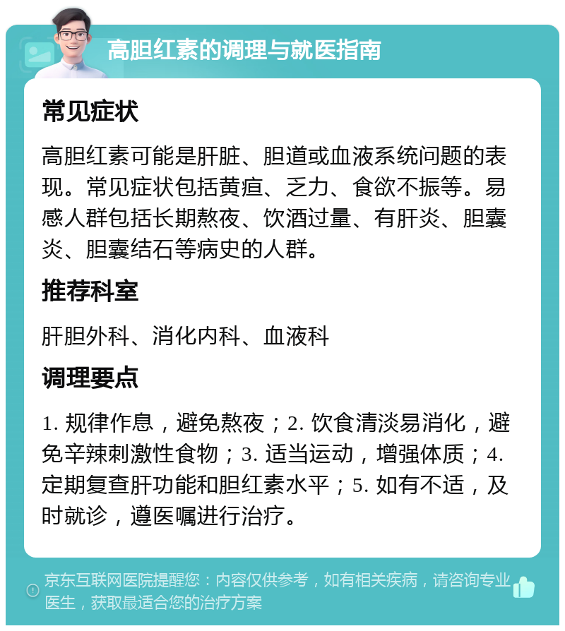 高胆红素的调理与就医指南 常见症状 高胆红素可能是肝脏、胆道或血液系统问题的表现。常见症状包括黄疸、乏力、食欲不振等。易感人群包括长期熬夜、饮酒过量、有肝炎、胆囊炎、胆囊结石等病史的人群。 推荐科室 肝胆外科、消化内科、血液科 调理要点 1. 规律作息，避免熬夜；2. 饮食清淡易消化，避免辛辣刺激性食物；3. 适当运动，增强体质；4. 定期复查肝功能和胆红素水平；5. 如有不适，及时就诊，遵医嘱进行治疗。