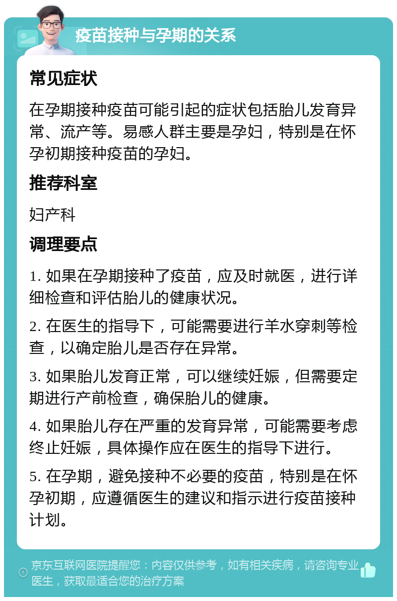 疫苗接种与孕期的关系 常见症状 在孕期接种疫苗可能引起的症状包括胎儿发育异常、流产等。易感人群主要是孕妇，特别是在怀孕初期接种疫苗的孕妇。 推荐科室 妇产科 调理要点 1. 如果在孕期接种了疫苗，应及时就医，进行详细检查和评估胎儿的健康状况。 2. 在医生的指导下，可能需要进行羊水穿刺等检查，以确定胎儿是否存在异常。 3. 如果胎儿发育正常，可以继续妊娠，但需要定期进行产前检查，确保胎儿的健康。 4. 如果胎儿存在严重的发育异常，可能需要考虑终止妊娠，具体操作应在医生的指导下进行。 5. 在孕期，避免接种不必要的疫苗，特别是在怀孕初期，应遵循医生的建议和指示进行疫苗接种计划。