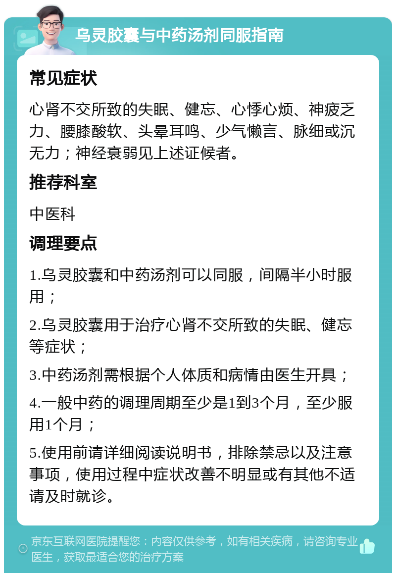 乌灵胶囊与中药汤剂同服指南 常见症状 心肾不交所致的失眠、健忘、心悸心烦、神疲乏力、腰膝酸软、头晕耳鸣、少气懒言、脉细或沉无力；神经衰弱见上述证候者。 推荐科室 中医科 调理要点 1.乌灵胶囊和中药汤剂可以同服，间隔半小时服用； 2.乌灵胶囊用于治疗心肾不交所致的失眠、健忘等症状； 3.中药汤剂需根据个人体质和病情由医生开具； 4.一般中药的调理周期至少是1到3个月，至少服用1个月； 5.使用前请详细阅读说明书，排除禁忌以及注意事项，使用过程中症状改善不明显或有其他不适请及时就诊。